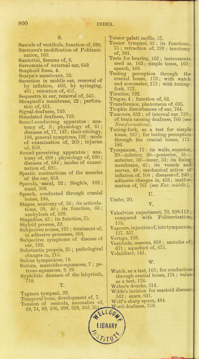 s. Saccule of vestibule, function of, G80. Saemann's modification of Politzeri- zation, 160. Santorini, fissures of, 6. Sarcomata of external ear, 649. Scaphoid fossa, 4. Scarpa's membrane, 33. Secretion in middle ear, removal of by inflation, 460, by syringing, 461 ; retention of, 451. Sequestra in ear, removal of, 545. Shrapnell's membrane, 22 ; perfora- tion of, 421. Signal-deafness, 749. Simulated deafness, 749. Sound-conducting apparatus : ana- tomy of, 3 ; physiology of, 61 ; diseases of, 77, 187; their etiology, 188, general symptoms, 192 ; mode of examination of, 203; injuries of, 659. Sound-perceiving apparatus : ana- tomy of, 668 ; physiology of, 680 ; diseases of, 684 ; modes of exami- nation of, 691. Spastic contractions of the muscles of the ear, 658. Specula, aural, 92; Siegle's, 102 ; nasal, 308. Speech, conducted through cranial bones, 184. Stapes, anatomy of, 36 ; its articula- tions, 39, 40; its function, 66; anchylosis of, 328. Stapedius, 43 ; its function, 75. Styloid process, 32. Subjective noises, 192 ; treatment of, in adhesive processes, 363. Subjective symptoms of disease of ear, 192. Substantia propria, 25 ; pathological changes in, 215. Sulcus tympanicus, 18. Sutura, mastoideo-squamosa, 7 ; pe- troso-squamosa, 9, 29. Syphilitic diseases of the labyrinth, 718. T. Tegmen tympani, 29. Temporal bone, development of, 7. Tension of ossicula, anomalies of 68, 74, 89, 106, 298, 328, 342 functions,. tenotomy Tensor palati mollis, i Tensor tympani, 42 ; its 75 ; retraction of, 299 of, 381. Tests for hearing, 162 ; instruments used as, 163; simple tones, 163 ; speech, 168. Testing perception through the cranial bones, 173; with watch and acoumeter, 173 ; with tuning- fork, 177. Tinnitus, 192. Tragus, 4 ; function of, 62. Transference, phenomena of, 695. Trophic disturbances of ear, 764. Tumours, 632 ; of internal ear, 729 ;: of brain causing deafness, 760 (see New-formations). Tuning-fork, as a test for simple tones, 167 ; for testing perception through the cranial bones, 177- 186. Tympanum, 17 : its walls, superior, 29—inferior, 30—posterior, 31— anterior, 32—inner, 33; its lining, membrane, 45; its vessels and nerves, 48 ; mechanical action of inflation of, 104 ; diseases of, 240 ; adhesive changes in, 433 ; malfor- mation of, 767 (see Ear, middle). Umbo, 20. TJ. V. Valsalvian experiment, 70, 108-113 ; compared with Politzerization,! 155. Vapours, injection of, into tympanum.: 137, 357. Vertigo, 709. Vestibule, osseous, 668 ; saccules of. 671; aqueduct of, 675. Volatilizer, 141. W. Watch, as a test, 163; for conduction through cranial bones, 174 ; value- as a test, 176. Weber's douche, 314. > Wilde's incision for mastoid disease 562; snare, 641. Wolf's sharp spoon, 484. ■d-deafness, 758.