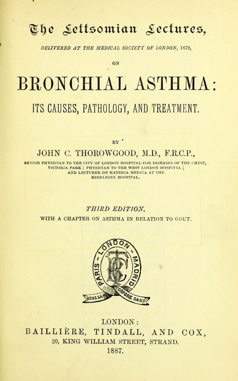 ' DELIVERED AT THE MEDICAL SOCIETY OF LONDON, 1879, ON BROl^CHIAL ASTHMA: ITS CAUSES, PATHOLOGY, AND TREATMENT. BY ' JOHN C. THOROWGOOD, M.D., F.R.C.P., SENIOR PHYSICIAN TO THE CITY OF LONDON HOSPITAL FOR DISEASES OF THE CHEST, VICTORIA PARK ; PHYSICIAN TO THE WEST LONDON HOSPITAL ; AND LECTURER ON MATERIA MEDICA AT THE MIDDLESEX HOSPITAL. THIBD EDITION, WITH A CHAPTER ON ASTHMA IN RELATION TO GOUT. LONDON: BAILLlfiRE, TINDALL, AND COX, 20, KING WILLIAM STREET, STRAND. 1887.