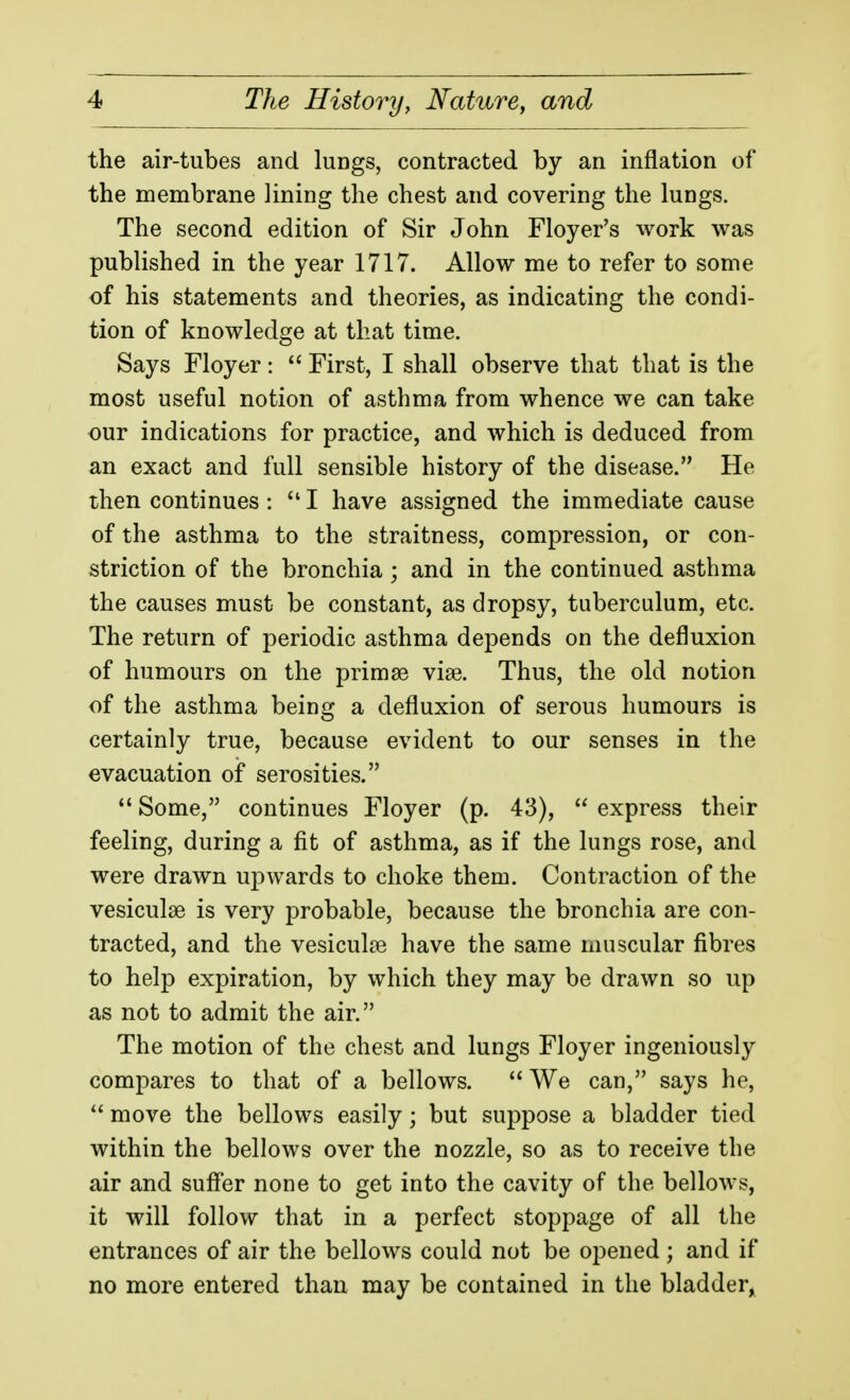 the air-tubes and luDgs, contracted by an inflation of the membrane lining the chest and covering the lungs. The second edition of Sir John Floyer's work was published in the year 1717. Allow me to refer to some of his statements and theories, as indicating the condi- tion of knowledge at that time. Says Floyer: First, I shall observe that that is the most useful notion of asthma from whence we can take our indications for practice, and which is deduced from an exact and full sensible history of the disease. He then continues : I have assigned the immediate cause of the asthma to the straitness, compression, or con- striction of the bronchia ; and in the continued asthma the causes must be constant, as dropsy, tuberculum, etc. The return of periodic asthma depends on the defluxion of humours on the primse vise. Thus, the old notion of the asthma being a defluxion of serous humours is certainly true, because evident to our senses in the evacuation of serosities. Some, continues Floyer (p. 43), express their feeling, during a fit of asthma, as if the lungs rose, and were drawn ujDwards to choke them. Contraction of the vesiculse is very probable, because the bronchia are con- tracted, and the vesiculse have the same muscular fibres to help expiration, by which they may be drawn so up as not to admit the air. The motion of the chest and lungs Floyer ingeniously compares to that of a bellows. We can, says he, move the bellows easily; but suppose a bladder tied within the bellows over the nozzle, so as to receive the air and suff'er none to get into the cavity of the bellows, it will follow that in a perfect stoppage of all the entrances of air the bellows could not be opened; and if no more entered than may be contained in the bladder^