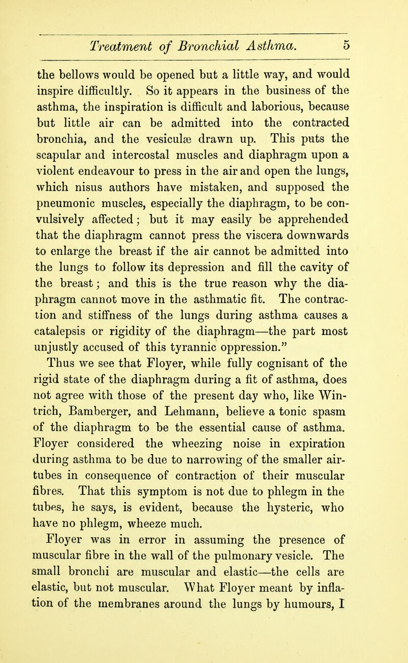 the bellows would be opened but a little way, and would inspire difficultly. So it appears in the business of the asthma, the inspiration is difficult and laborious, because but little air can be admitted into the contracted bronchia, and the vesiculse drawn up. This puts the scapular and intercostal muscles and diaphragm upon a violent endeavour to press in the air and open the lungs, which nisus authors have mistaken, and supposed the pneumonic muscles, especially the diaphragm, to be con- vulsively affected; but it may easily be apprehended that the diaphragm cannot press the viscera downwards to enlarge the breast if the air cannot be admitted into the lungs to follow its depression and fill the cavity of the breast; and this is the true reason why the dia- phragm cannot move in the asthmatic fit. The contrac- tion and stifi'ness of the lungs during asthma causes a catalepsis or rigidity of the diaphragm—the part most unjustly accused of this tyrannic oppression. Thus we see that Floyer, while fully cognisant of the rigid state of the diaphragm during a fit of asthma, does not agree with those of the present day who, like Win- trich, Bamberger, and Lehmann, believe a tonic spasm of the diaphragm to be the essential cause of asthma. Floyer considered the wheezing noise in expiration during asthma to be due to narrowing of the smaller air- tubes in consequence of contraction of their muscular fibres. That this symptom is not due to phlegm in the tubes, he says, is evident, because the hysteric, who have no phlegm, wheeze much. Floyer was in error in assuming the presence of muscular fibre in the wall of the pulmonary vesicle. The small bronchi are muscular and elastic—the cells are elastic, but not muscular. What Floyer meant by infla- tion of the membranes around the lungs by humours, I