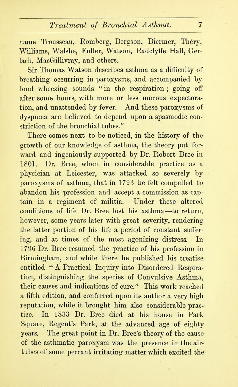 name Trousseau, Romberg, Bergson, Biermer, Th6ry, Williams, Walshe, Fuller, Watson, Radclyffe Hall, Ger- lach, MacGillivray, and others. Sir Thomas Watson describes asthma as a difficulty of breathing occurring in paroxysms, and accompanied by loud wheezing sounds  in the respiration; going off after some hours, with more or less mucous expectora- tion, and unattended by fever. And these paroxysms of dyspnoea are believed to depend upon a spasmodic con- striction of the bronchial tubes. There comes next to be noticed, in the history of the growth of our knowledge of asthma, the theory put for- ward and ingeniously supported by Dr. Robert Bree in 1801. Dr. Bree, when in considerable practice as a physician at Leicester, was attacked so severely by paroxysms of asthma, that in 1793 he felt compelled to abandon his profession and accept a commission as cap- tain in a regiment of militia. Under these altered conditions of life Dr. Bree lost his asthma—to return, however, some years later with great severity, rendering the latter portion of his life a period of constant suffer- ing, and at times of the most agonizing distress. In 1796 Dr. Bree resumed the practice of his profession in Birmingham, and while there he published his treatise entitled  A Practical Inquiry into Disordered Respira- tion, distinguishing the species of Convulsive Asthma, their causes and indications of cure. This work reached a fifth edition, and conferred upon its author a very high reputation, while it brought him also considerable prac- tice. In 1833 Dr. Bree died at his house in Park Square, Regent's Park, at the advanced age of eighty years. The great point in Dr. Bree's theory of the cause of the asthmatic paroxysm was the presence in the air- tubes of some peccant irritating matter which excited the