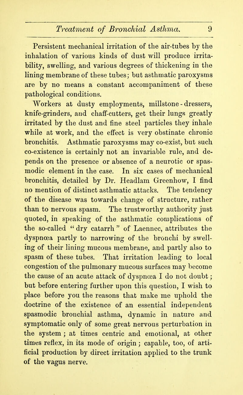 Persistent mechanical irritation of the air-tubes by the inhalation of various kinds of dust will produce irrita- bility, swelling, and various degrees of thickening in the lining membrane of these tubes; but asthmatic paroxysms are by no means a constant accompaniment of these pathological conditions. Workers at dusty employments, millstone - dressers, knife-grinders, and chaff-cutters, get their lungs greatly irritated by the dust and fine steel particles they inhale while at work, and the effect is very obstinate chronic bronchitis. Asthmatic paroxysms may co-exist, but such co-existence is certainly not an invariable rule, and de- pends on the presence or absence of a neurotic or spas- modic element in the case. In six cases of mechanical bronchitis, detailed by Dr. Headlam Greenhow, I find no mention of distinct asthmatic attacks. The tendency of the disease was towards change of structure, rather than to nervous spasm. The trustworthy authority just quoted, in speaking of the asthmatic complications of the so-called  dry catarrh  of Laennec, attributes the dyspnoea partly to narrowing of the bronchi by swell- ing of their lining mucous membrane, and partly also to spasm of these tubes. That irritation leading to local congestion of the pulmonary mucous surfaces may become the cause of an acute attack of dyspnoea I do not doubt; but before entering further upon this question, I wish to place before you the reasons that make me uphold the doctrine of the existence of an essential independent spasmodic bronchial asthma, dynamic in nature and symptomatic only of some great nervous perturbation in the system ; at times centric and emotional, at other times reflex, in its mode of origin; capable, too, of arti- ficial production by direct irritation applied to the trunk of the vagus nerve.