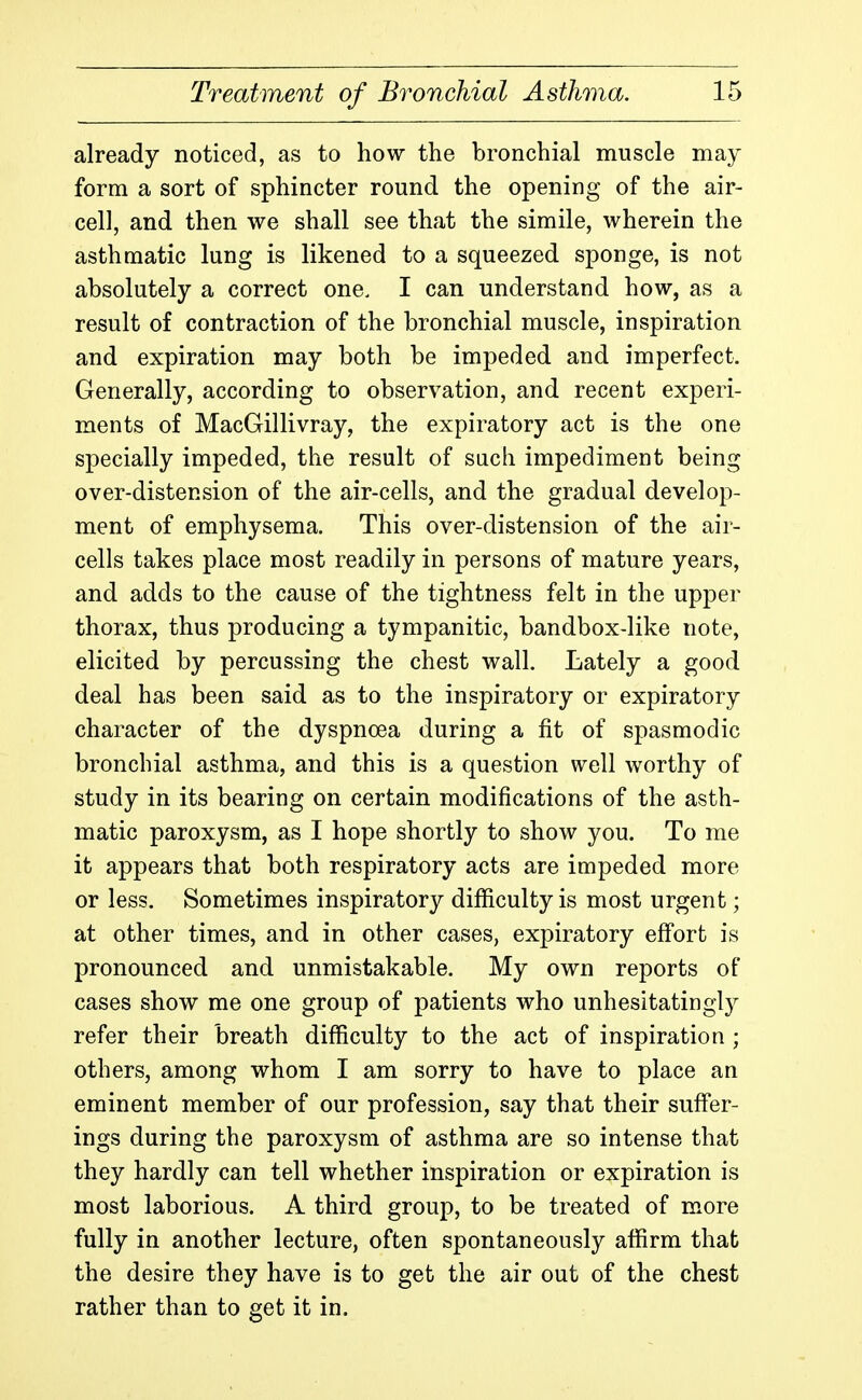 already noticed, as to how the bronchial muscle may form a sort of sphincter round the opening of the air- cell, and then we shall see that the simile, wherein the asthmatic lung is likened to a squeezed sponge, is not absolutely a correct one. I can understand how, as a result of contraction of the bronchial muscle, inspiration and expiration may both be impeded and imperfect. Generally, according to observation, and recent experi- ments of MacGillivray, the expiratory act is the one specially impeded, the result of such impediment being over-distension of the air-cells, and the gradual develop- ment of emphysema. This over-distension of the air- cells takes place most readily in persons of mature years, and adds to the cause of the tightness felt in the upper thorax, thus producing a tympanitic, bandbox-like note, elicited by percussing the chest wall. Lately a good deal has been said as to the inspiratory or expiratory character of the dyspnoea during a fit of spasmodic bronchial asthma, and this is a question well worthy of study in its bearing on certain modifications of the asth- matic paroxysm, as I hope shortly to show you. To me it appears that both respiratory acts are impeded more or less. Sometimes inspiratory difficulty is most urgent; at other times, and in other cases, expiratory eff'ort is pronounced and unmistakable. My own reports of cases show me one group of patients who unhesitatingly refer their breath difficulty to the act of inspiration ; others, among whom I am sorry to have to place an eminent member of our profession, say that their suff'er- ings during the paroxysm of asthma are so intense that they hardly can tell whether inspiration or expiration is most laborious. A third group, to be treated of more fully in another lecture, often spontaneously affirm that the desire they have is to get the air out of the chest rather than to get it in.