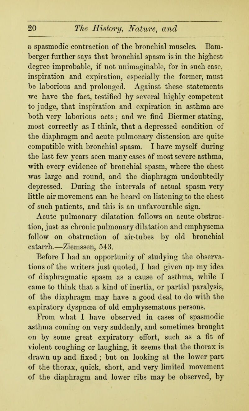 a spasmodic contraction of the bronchial muscles. Bam- berger further says that bronchial spasm is in the highest degree improbable, if not unimaginable, for in such case, inspiration and expiration, especially the former, must be laborious and prolonged. Against these statements we have the fact, testified by several highly competent to judge, that inspiration and expiration in asthma are both very laborious acts; and we find Biermer stating, most correctly as I think, that a depressed condition of the diaphragm and acute pulmonary distension are quite compatible with bronchial spasm. I have myself during the last few years seen many cases Of most severe asthma, with every evidence of bronchial spasm, where the chest was large and round, and the diaphragm undoubtedly depressed. During the intervals of actual spasm very little air movement can be heard on listening to the chest of such patients, and this is an unfavourable sign. Acute pulmonary dilatation follows on acute obstruc- tion, just as chronic pulmonary dilatation and emphysema follow on obstruction of air-tubes by old bronchial catarrh.—Ziemssen, 543. Before I had an opportunity of studying the observa- tions of the writers just quoted, I had given up my idea of diaphragmatic spasm as a cause of asihma, while I came to think that a kind of inertia, or partial paralysis, of the diaphragm may have a good deal to do with the expiratory dyspnoea of old emphysematous persons. From what I have observed in cases of spasmodic asthma coming on very suddenly, and sometimes brought on by some great expiratory eff'ort, such as a fit of violent coughing or laughing, it seems that the thorax is drawn up and fixed; but on looking at the lower part of the thorax, quick, short, and very limited movement of the diaphragm and lower ribs may be observed, by