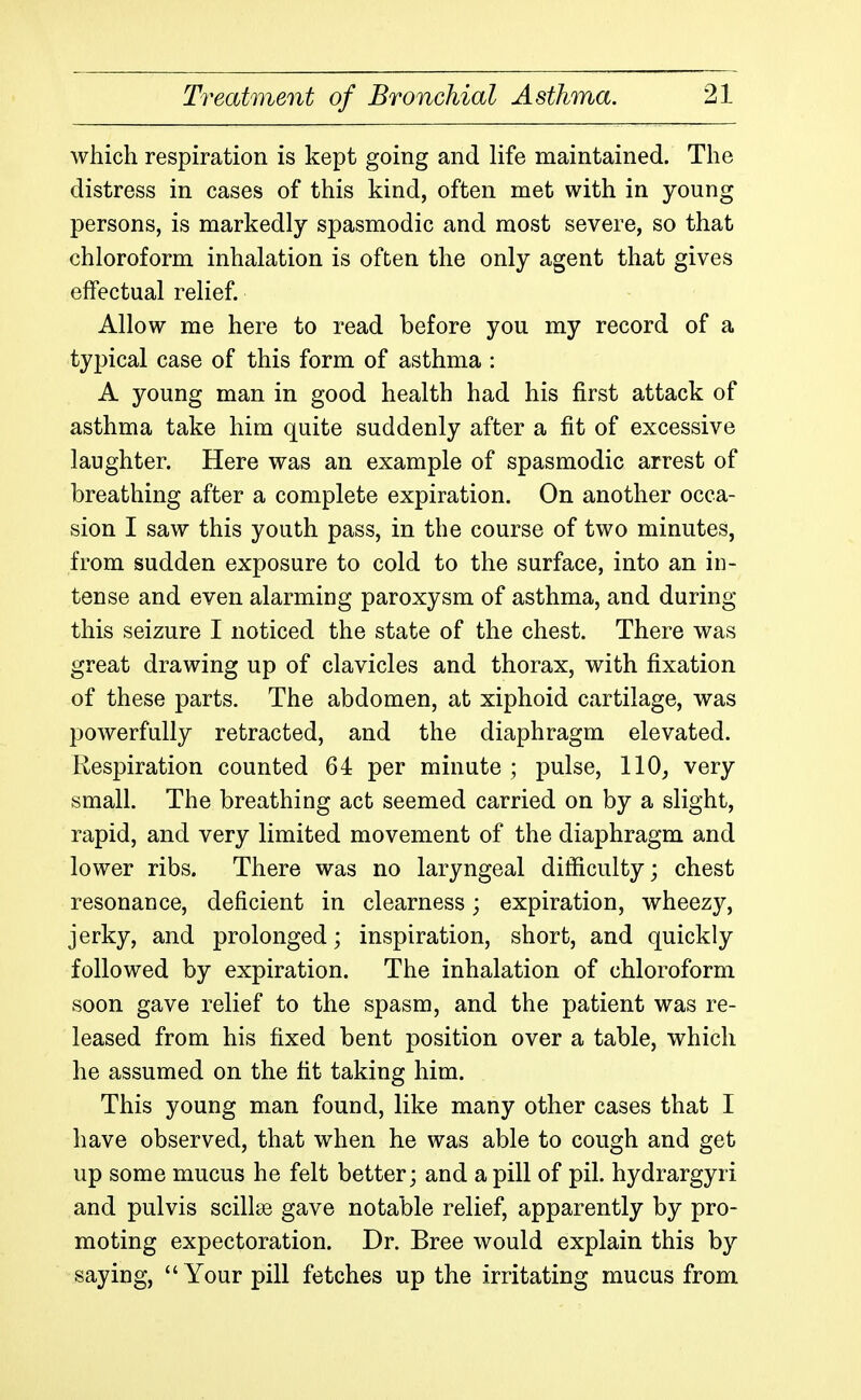 which respiration is kept going and life maintained. The distress in cases of this kind, often met with in young persons, is markedly spasmodic and most severe, so that chloroform inhalation is often the only agent that gives effectual relief. Allow me here to read before you my record of a typical case of this form of asthma : A young man in good health had his first attack of asthma take him quite suddenly after a fit of excessive laughter. Here was an example of spasmodic arrest of breathing after a complete expiration. On another occa- sion I saw this youth pass, in the course of two minutes, from sudden exposure to cold to the surface, into an in- tense and even alarming paroxysm of asthma, and during this seizure I noticed the state of the chest. There was great drawing up of clavicles and thorax, with fixation of these parts. The abdomen, at xiphoid cartilage, was powerfully retracted, and the diaphragm elevated. Respiration counted 64 per minute ; pulse, 110, very small. The breathing act seemed carried on by a slight, rapid, and very limited movement of the diaphragm and lower ribs. There was no laryngeal difficulty; chest resonance, deficient in clearness; expiration, wheezy, jerky, and prolonged; inspiration, short, and quickly followed by expiration. The inhalation of chloroform soon gave relief to the spasm, and the patient was re- leased from his fixed bent position over a table, which he assumed on the fit taking him. This young man found, like many other cases that I have observed, that when he was able to cough and get up some mucus he felt better; and a pill of pil. hydrargyri and pulvis scillse gave notable relief, apparently by pro- moting expectoration. Dr. Bree would explain this by saying, Your pill fetches up the irritating mucus from