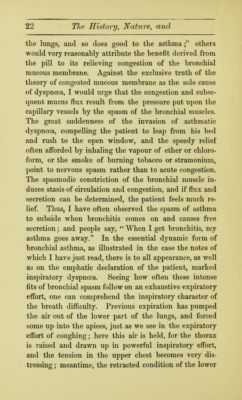 the lungs, and so does good to the asthma ; others would very reasonably attribute the benefit derived from the pill to its relieving congestion of the bronchial mucous membrane. Against the exclusive truth of the theory of congested mucous membrane as the sole cause of dyspnoea, I would urge that the congestion and subse- quent mucus flux result from the pressure put upon the capillary vessels by the spasm of the bronchial muscles. The great suddenness of the invasion of asthmatic dyspnoea, compelling the patient to leap from his bed and rush to the open window, and the speedy relief often aff'orded by inhaling the vapour of ether or chloro- form, or the smoke of burning tobacco or stramonium, point to nervous spasm rather than to acute congestion. The spasmodic constriction of the bronchial muscle in- duces stasis of circulation and congestion, and if flux and secretion can be determined, the patient feels much re- lief. Thus, I have often observed the spasm of asthma to subside when bronchitis comes on and causes free secretion; and people say, *'When I get bronchitis, my asthma goes away. In the essential dynamic form of bronchial asthma, as illustrated in the case the notes of which I have just read, there is to all appearance, as well as on the emphatic declaration of the patient, marked inspiratory dyspnoea. Seeing how often these intense fits of bronchial spasm follow on an exhaustive expiratory eff'ort, one can comprehend the inspiratory character of the breath difficulty. Previous expiration has pumped the air out of the lower part of the lungs, and forced some up into the apices, just as we see in the expiratory eff'ort of coughing; here this air is held, for the thorax is raised and drawn up in powerful inspiratory eff'ort, and the tension in the upper chest becomes very dis- tressing ; meantime, the retracted condition of the lower