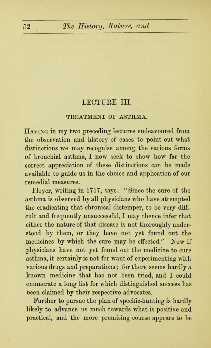 LECTUEE III. TREATMENT OF ASTHMA. Having in my two preceding lectures endeavoured from the observation and history of cases to point out what distinctions we may recognise among the various forms of bronchial asthma, I now seek to show how far the correct appreciation of these distinctions can be made available to guide us in the choice and application of our remedial measures. Floyer, writing in 1717, says: Since the cure of the asthma is observed by all physicians who have attempted the eradicating that chronical distemper, to be very diffi- cult and frequently unsuccessful, I may thence infer that either the nature of that disease is not thoroughly under- stood by them, or they have not yet found out the medicines by which the cure may be effected. Now if physicians have not yet found out the medicine to cure asthma, it certainly is not for want of experimenting with various drugs and preparations; for there seems hardly a known medicine that has not been tried, and I could enumerate a long list for which distinguished success has been claimed by their respective advocates. Further to pursue the plan of specific-hunting is hardly likely to advance us much towards what is positive and practical, and the more promising course appears to be