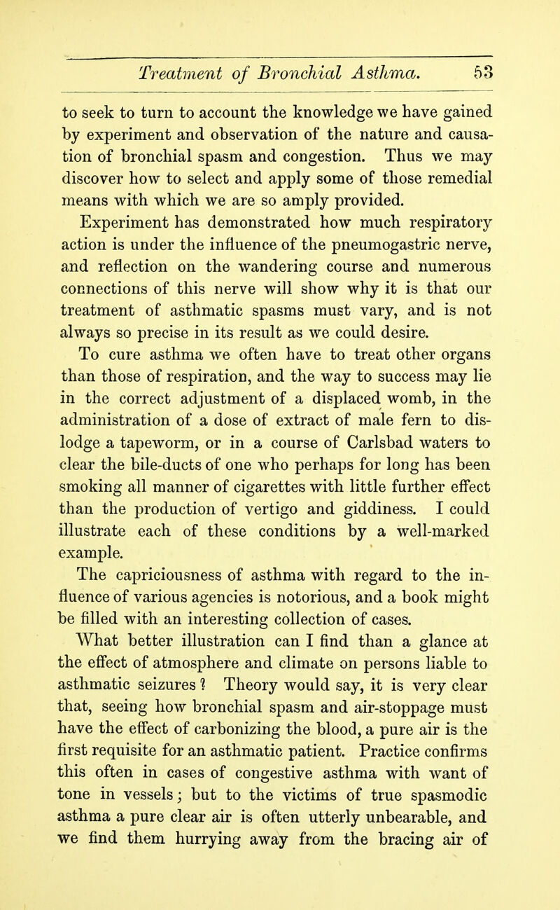 to seek to turn to account the knowledge we have gained by experiment and observation of the nature and causa- tion of bronchial spasm and congestion. Thus we may- discover how to select and apply some of those remedial means with which we are so amply provided. Experiment has demonstrated how much respiratory action is under the influence of the pneumogastric nerve, and reflection on the wandering course and numerous connections of this nerve will show why it is that our treatment of asthmatic spasms must vary, and is not always so precise in its result as we could desire. To cure asthma we often have to treat other organs than those of respiration, and the way to success may lie in the correct adjustment of a displaced womb, in the administration of a dose of extract of male fern to dis- lodge a tapeworm, or in a course of Carlsbad waters to clear the bile-ducts of one who perhaps for long has been smoking all manner of cigarettes with little further effect than the production of vertigo and giddiness. I could illustrate each of these conditions by a well-marked example. The capriciousness of asthma with regard to the in- fluence of various agencies is notorious, and a book might be filled with an interesting collection of cases. What better illustration can I find than a glance at the effect of atmosphere and climate on persons liable to asthmatic seizures ? Theory would say, it is very clear that, seeing how bronchial spasm and air-stoppage must have the effect of carbonizing the blood, a pure air is the first requisite for an asthmatic patient. Practice confirms this often in cases of congestive asthma with want of tone in vessels; but to the victims of true spasmodic asthma a pure clear air is often utterly unbearable, and we find them hurrying away from the bracing air of