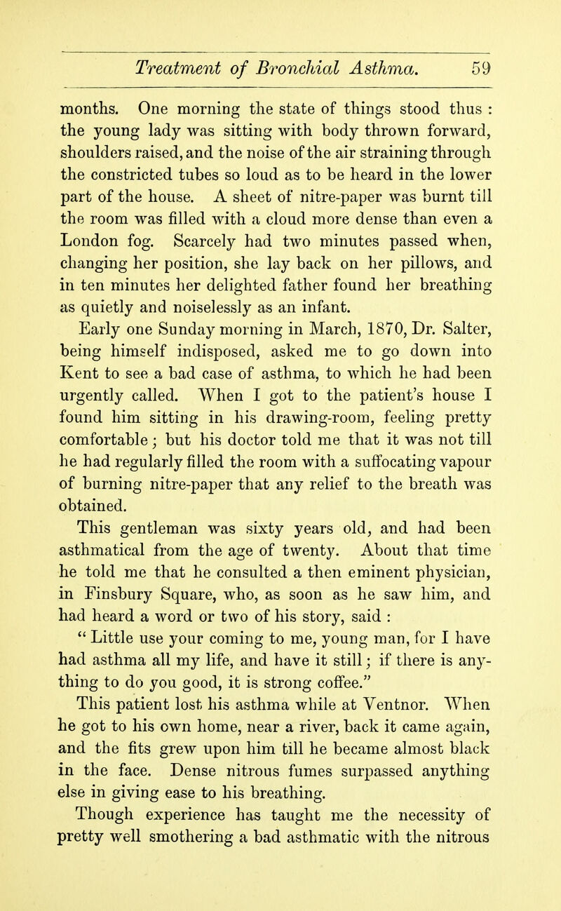 months. One morning the state of things stood thus : the young lady was sitting with body thrown forward, shoulders raised, and the noise of the air straining through the constricted tubes so loud as to be heard in the lower part of the house. A sheet of nitre-paper was burnt till the room was filled with a cloud more dense than even a London fog. Scarcely had two minutes passed when, changing her position, she lay back on her pillows, and in ten minutes her delighted father found her breathing as quietly and noiselessly as an infant. Early one Sunday morning in March, 1870, Dr. Salter, being himself indisposed, asked me to go down into Kent to see a bad case of asthma, to which he had been urgently called. When I got to the patient's house I found him sitting in his drawing-room, feeling pretty comfortable; but his doctor told me that it was not till he had regularly filled the room with a suffocating vapour of burning nitre-paper that any relief to the breath was obtained. This gentleman was sixty years old, and had been asthmatical from the age of twenty. About that time he told me that he consulted a then eminent physician, in Finsbury Square, who, as soon as he saw him, and had heard a word or two of his story, said :  Little use your coming to me, young man, for I have had asthma all my life, and have it still; if there is any- thing to do you good, it is strong coff'ee. This patient lost his asthma while at Yentnor. When he got to his own home, near a river, back it came again, and the fits grew upon him till he became almost black in the face. Dense nitrous fumes surpassed anything else in giving ease to his breathing. Though experience has taught me the necessity of pretty well smothering a bad asthmatic with the nitrous