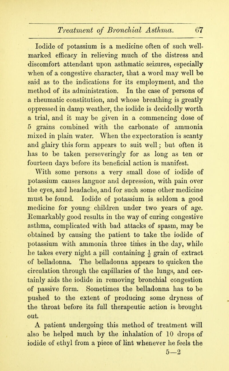 Iodide of potassium is a medicine often of such well- marked efficacy in relieving much of the distress and discomfort attendant upon asthmatic seizures, especially when of a congestive character, that a word may well be said as to the indications for its employment, and the method of its administration. In the case of persons of a rheumatic constitution, and whose breathing is greatly oppressed in damp weather, the iodide is decidedly worth a trial, and it may be given in a commencing dose of 5 grains combined with the carbonate of ammonia mixed in plain water. When the expectoration is scanty and glairy this form appears to suit well; but often it has to be taken perseveringly for as long as ten or fourteen days before its beneficial action is manifest. With some persons a very small dose of iodide of potassium causes languor and depression, with pain over the eyes, and headache, and for such some other medicine must be found. Iodide of potassium is seldom a good medicine for young children under two years of age. Eemarkably good results in the way of curing congestive asthma, complicated with bad attacks of spasm, may be obtained by causing the patient to take the iodide of potassium with ammonia three times in the day, while he takes every night a pill containing J grain of extract of belladonna. The belladonna appears to quicken the circulation through the capillaries of the lungs, and cer- tainly aids the iodide in removing bronchial congestion of passive form. Sometimes the belladonna has to be pushed to the extent of producing some dryness of the throat before its full therapeutic action is brought out. A patient undergoing this method of treatment will also be helped much by the inhalation of 10 drops of iodide of ethyl from a piece of lint whenever he feels the 5—2