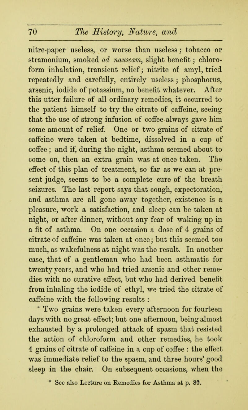 nitre-paper useless, or worse than useless; tobacco or stramonium, smoked ad nauseam, slight benefit; chloro- form inhalation, transient relief; nitrite of amyl, tried repeatedly and carefully, entirely useless ; phosphorus, arsenic, iodide of potassium, no benefit whatever. After this utter failure of all ordinary remedies, it occurred to the patient himself to try the citrate of caffeine, seeing that the use of strong infusion of coffee always gave him some amount of relief. One or two grains of citrate of caffeine were taken at bedtime, dissolved in a cup of coffee; and if, during the night, asthma seemed about to come on, then an extra grain was at once taken. The effect of this plan of treatment, so far as we can at pre- sent judge, seems to be a complete cure of the breath seizures. The last report says that cough, expectoration, and asthma are all gone away together, existence is a pleasure, work a satisfaction, and sleep can be taken at night, or after dinner, without any fear of waking up in a fit of asthma. On one occasion a dose of 4 grains of citrate of caffeine was taken at once; but this seemed too much, as wakefulness at night was the result. In another case, that of a gentleman who had been asthmatic for twenty years, and who had tried arsenic and other reme- dies with no curative effect, but who had derived benefit from inhaling the iodide of ethyl, we tried the citrate of cafi'eine with the following results : * Two grains were taken every afternoon for fourteen days with no great effect; but one afternoon, being almost exhausted by a prolonged attack of spasm that resisted the action of chloroform and other remedies, he took 4 grains of citrate of caffeine in a cup of coffee : the effect was immediate relief to the spasm, and three hours' good sleep in the chair. On subsequent occasions, when the * See also Lecture on Remedies for Asthma at p. 80.