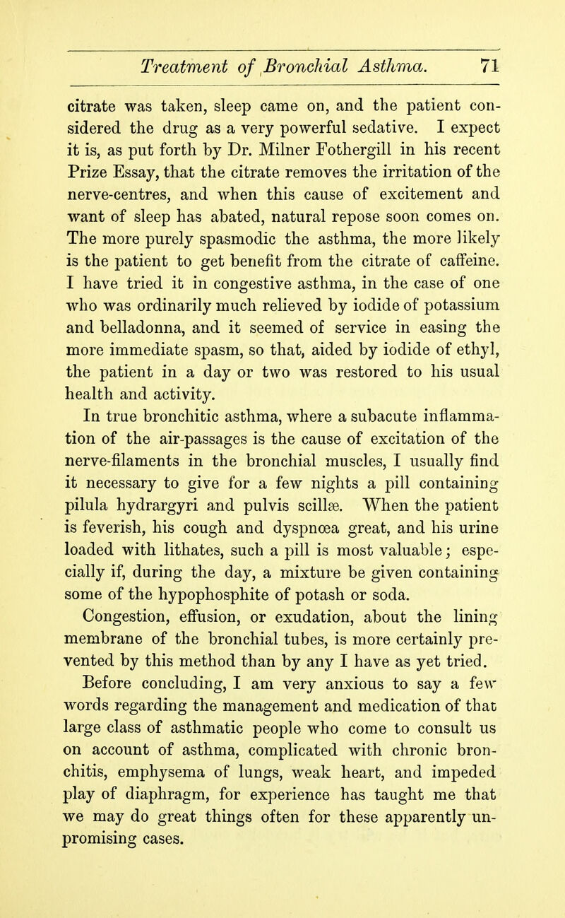 citrate was taken, sleep came on, and the patient con- sidered the drug as a very powerful sedative. I expect it is, as put forth by Dr. Milner Fothergill in his recent Prize Essay, that the citrate removes the irritation of the nerve-centres, and when this cause of excitement and want of sleep has abated, natural repose soon comes on. The more purely spasmodic the asthma, the more likely is the patient to get benefit from the citrate of caffeine. I have tried it in congestive asthma, in the case of one who was ordinarily much relieved by iodide of potassium and belladonna, and it seemed of service in easing the more immediate spasm, so that, aided by iodide of ethyl, the patient in a day or two was restored to his usual health and activity. In true bronchitic asthma, where a subacute inflamma- tion of the air-passages is the cause of excitation of the nerve-filaments in the bronchial muscles, I usually find it necessary to give for a few nights a pill containing pilula hydrargyri and pulvis scillse. When the patient is feverish, his cough and dyspnoea great, and his urine loaded with lithates, such a pill is most valuable; espe- cially if, during the day, a mixture be given containing some of the hypophosphite of potash or soda. Congestion, effusion, or exudation, about the lining membrane of the bronchial tubes, is more certainly pre- vented by this method than by any I have as yet tried. Before concluding, I am very anxious to say a few words regarding the management and medication of that large class of asthmatic people who come to consult us on account of asthma, complicated with chronic bron- chitis, emphysema of lungs, weak heart, and impeded play of diaphragm, for experience has taught me that we may do great things often for these apparently un- promising cases.