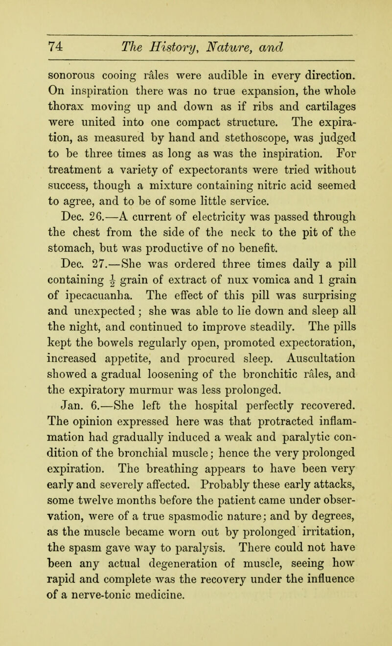 sonorous cooing rales were audible in every direction. On inspiration there was no true expansion, the whole thorax moving up and down as if ribs and cartilages were united into one compact structure. The expira- tion, as measured by hand and stethoscope, was judged to be three times as long as was the inspiration. For treatment a variety of expectorants were tried without success, though a mixture containing nitric acid seemed to agree, and to be of some little service. Dec. 26.—A current of electricity was passed through the chest from the side of the neck to the pit of the stomach, but was productive of no benefit. Dec. 27.—She was ordered three times daily a pill containing J grain of extract of nux vomica and 1 grain of ipecacuanha. The effect of this pill was surprising and unexpected ; she was able to lie down and sleep all the night, and continued to improve steadily. The pills kept the bowels regularly open, promoted expectoration, increased appetite, and procured sleep. Auscultation showed a gradual loosening of the bronchitic rales, and the expiratory murmur was less prolonged. Jan. 6.—She left the hospital perfectly recovered. The opinion expressed here was that protracted inflam- mation had gradually induced a weak and paralytic con- dition of the bronchial muscle; hence the very prolonged expiration. The breathing appears to have been very early and severely affected. Probably these early attacks, some twelve months before the patient came under obser- vation, were of a true spasmodic nature; and by degrees, as the muscle became worn out by prolonged irritation, the spasm gave way to paralysis. There could not have been any actual degeneration of muscle, seeing how rapid and complete was the recovery under the influence of a nerve-tonic medicine.