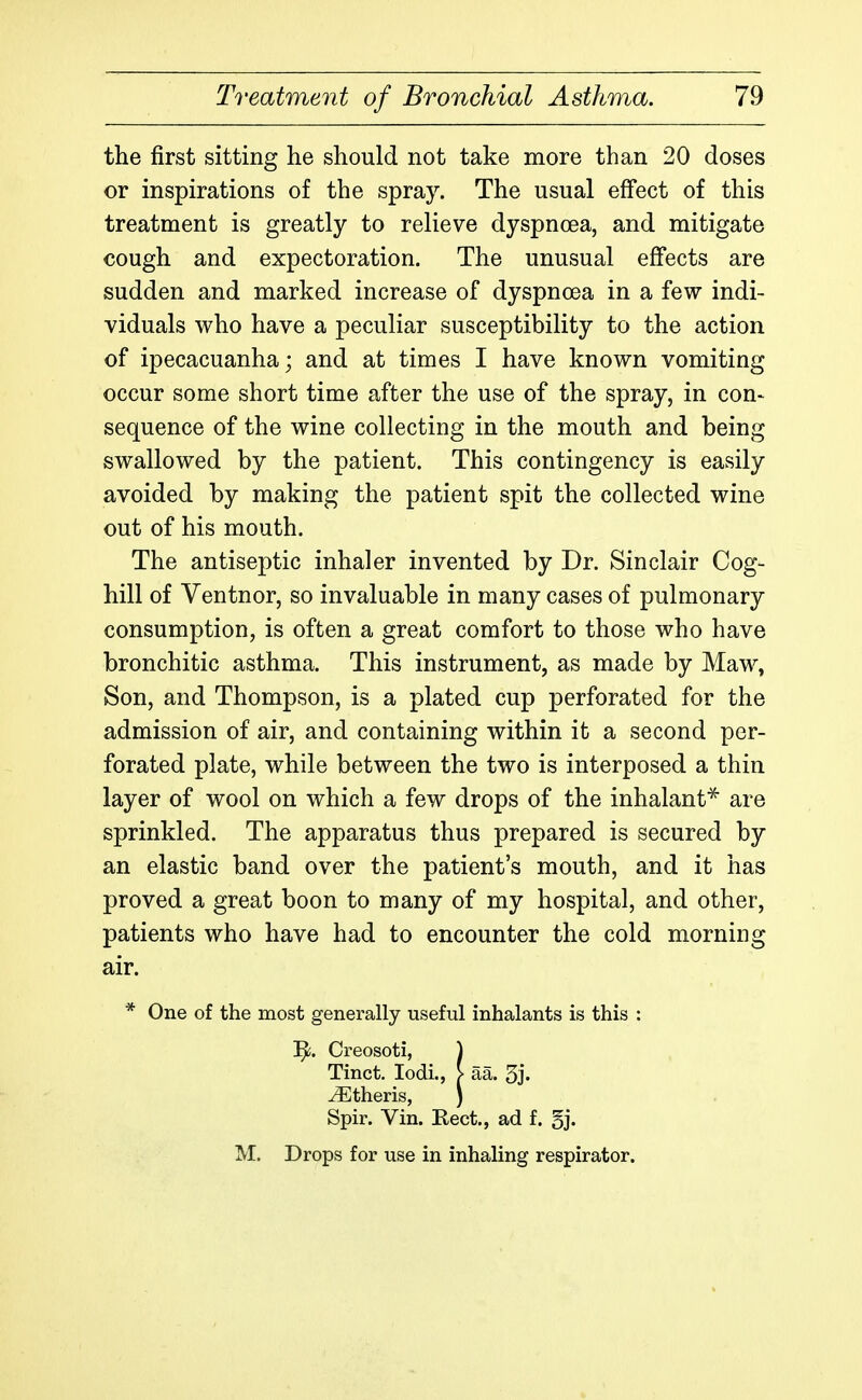 the first sitting he should not take more than 20 doses or inspirations of the spray. The usual effect of this treatment is greatly to relieve dyspncea, and mitigate cough and expectoration. The unusual effects are sudden and marked increase of dyspnoea in a few indi- viduals who have a peculiar susceptibility to the action of ipecacuanha; and at times I have known vomiting occur some short time after the use of the spray, in con- sequence of the wine collecting in the mouth and being swallowed by the patient. This contingency is easily avoided by making the patient spit the collected wine out of his mouth. The antiseptic inhaler invented by Dr. Sinclair Cog- hill of Ventnor, so invaluable in many cases of pulmonary consumption, is often a great comfort to those who have bronchitic asthma. This instrument, as made by Maw, Son, and Thompson, is a plated cup perforated for the admission of air, and containing within it a second per- forated plate, while between the two is interposed a thin layer of wool on which a few drops of the inhalant^ are sprinkled. The apparatus thus prepared is secured by an elastic band over the patient's mouth, and it has proved a great boon to many of my hospital, and other, patients who have had to encounter the cold morning air. * One of the most generally useful inhalants is this : ]^. Creosoti, ) Tinct. lodi., > aa. 5j. Athens, ) Spir. Vin. Eect., ad f. 5j. M. Drops for use in inhaling respirator.