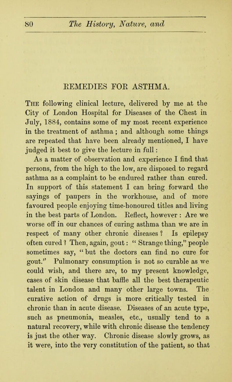 EEMEDIES FOR ASTHMA. The following clinical lecture, delivered by me at the City of London Hospital for Diseases of the Chest in July, 1884, contains some of ray most recent experience in the treatment of asthma ; and although some things are repeated that have been already mentioned, I have judged it best to give the lecture in full: As a matter of observation and experience I find that persons, from the high to the low, are disposed to regard asthma as a complaint to be endured rather than cured. In support of this statement I can bring forward the sayings of paupers in the workhouse, and of more favoured people enjoying time-honoured titles and living in the best parts of London. Reflect, however : Are we worse off in our chances of curing asthma than we are in respect of many other chronic diseases ? Is epilepsy often cured 1 Then, again, gout:  Strange thing, people sometimes say, but the doctors can find no cure for gout. Pulmonary consumption is not so curable as we could wish, and there are, to my present knowledge, cases of skin disease that baffle all the best therapeutic talent in London and many other large towns. The curative action of drugs is more critically tested in chronic than in acute disease. Diseases of an acute type, such as pneumonia, measles, etc., usually tend to a natural recovery, while with chronic disease the tendency is just the other w^ay. Chronic disease slowly grows, as it were, into the very constitution of the patient, so that