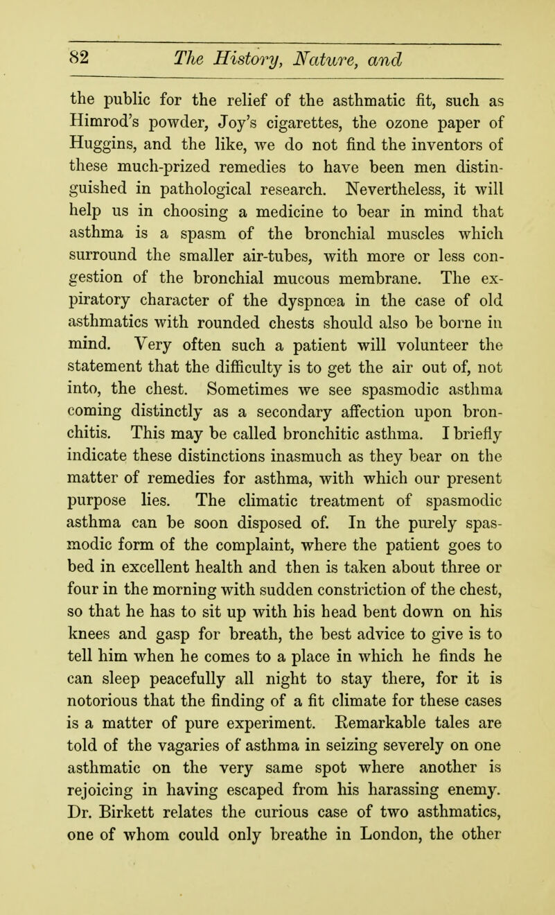 the public for the relief of the asthmatic fit, such as Himrod's powder, Joy's cigarettes, the ozone paper of Huggins, and the like, we do not find the inventors of these much-prized remedies to have been men distin- guished in pathological research. Nevertheless, it will help us in choosing a medicine to bear in mind that asthma is a spasm of the bronchial muscles which surround the smaller air-tubes, with more or less con- gestion of the bronchial mucous membrane. The ex- piratory character of the dyspnoea in the case of old asthmatics with rounded chests should also be borne in mind. Very often such a patient will volunteer the statement that the diflftculty is to get the air out of, not into, the chest. Sometimes we see spasmodic asthma coming distinctly as a secondary affection upon bron- chitis. This may be called bronchitic asthma. I briefly indicate these distinctions inasmuch as they bear on the matter of remedies for asthma, with which our present purpose lies. The climatic treatment of spasmodic asthma can be soon disposed of In the purely spas- modic form of the complaint, where the patient goes to bed in excellent health and then is taken about three or four in the morning with sudden constriction of the chest, so that he has to sit up with his head bent down on his knees and gasp for breath, the best advice to give is to tell him when he comes to a place in which he finds he can sleep peacefully all night to stay there, for it is notorious that the finding of a fit climate for these cases is a matter of pure experiment. Kemarkable tales are told of the vagaries of asthma in seizing severely on one asthmatic on the very same spot where another is rejoicing in having escaped from his harassing enemy. Dr. Birkett relates the curious case of two asthmatics, one of whom could only breathe in London, the other