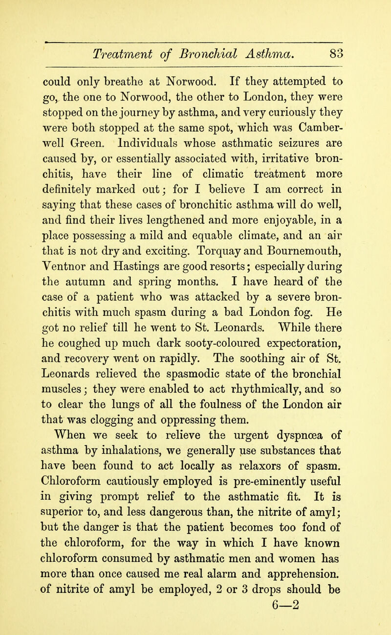 could only breathe at Norwood. If they attempted to go, the one to Norwood, the other to London, they were stopped on the journey by asthma, and very curiously they were both stopped at the same spot, which was Camber- well GreeUo Individuals whose asthmatic seizures are caused by, or essentially associated with, irritative bron- chitis, have their line of climatic treatment more definitely marked out; for I believe I am correct in saying that these cases of bronchitic asthma will do well, and find their lives lengthened and more enjoyable, in a place possessing a mild and equable climate, and an air that is not dry and exciting. Torquay and Bournemouth, Ventnor and Hastings are good resorts; especially during the autumn and spring months. I have heard of the case of a patient who was attacked by a severe bron- chitis with much spasm during a bad London fog. He got no relief till he went to St. Leonards. While there he coughed up much dark sooty-coloured expectoration, and recovery went on rapidly. The soothing air of St. Leonards relieved the spasmodic state of the bronchial muscles; they were enabled to act rhythmically, and so to clear the lungs of all the foulness of the London air that was clogging and oppressing them. When we seek to relieve the urgent dyspnoea of asthma by inhalations, we generally use substances that have been found to act locally as relaxors of spasm. Chloroform cautiously employed is pre-eminently useful in giving prompt relief to the asthmatic fit. It is superior to, and less dangerous than, the nitrite of amyl; but the danger is that the patient becomes too fond of the chloroform, for the way in which I have known chloroform consumed by asthmatic men and women has more than once caused me real alarm and apprehension, of nitrite of amyl be employed, 2 or 3 drops should be 6—2