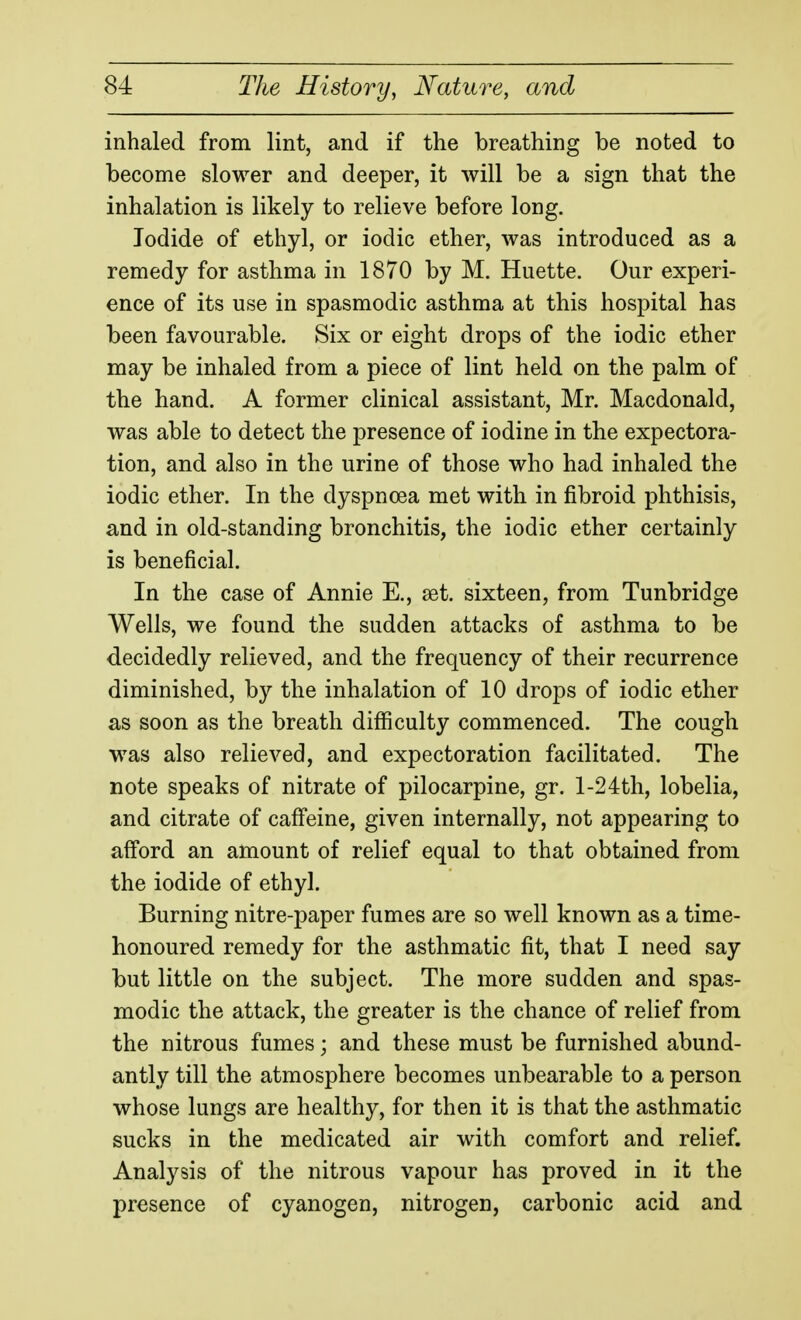 inhaled from lint, and if the breathing be noted to become slower and deeper, it will be a sign that the inhalation is likely to relieve before long. Iodide of ethyl, or iodic ether, was introduced as a remedy for asthma in 1870 by M. Huette. Our experi- ence of its use in spasmodic asthma at this hospital has been favourable. Six or eight drops of the iodic ether may be inhaled from a piece of lint held on the palm of the hand. A former clinical assistant, Mr. Macdonald, was able to detect the presence of iodine in the expectora- tion, and also in the urine of those who had inhaled the iodic ether. In the dyspnoea met with in fibroid phthisis, and in old-standing bronchitis, the iodic ether certainly is beneficial. In the case of Annie E., set. sixteen, from Tunbridge Wells, we found the sudden attacks of asthma to be decidedly relieved, and the frequency of their recurrence diminished, by the inhalation of 10 drops of iodic ether as soon as the breath difficulty commenced. The cough was also relieved, and expectoration facilitated. The note speaks of nitrate of pilocarpine, gr. 1-24th, lobelia, and citrate of caffeine, given internally, not appearing to afford an amount of relief equal to that obtained from the iodide of ethyl. Burning nitre-paper fumes are so well known as a time- honoured remedy for the asthmatic fit, that I need say but little on the subject. The more sudden and spas- modic the attack, the greater is the chance of relief from the nitrous fumes; and these must be furnished abund- antly till the atmosphere becomes unbearable to a person whose lungs are healthy, for then it is that the asthmatic sucks in the medicated air with comfort and relief. Analysis of the nitrous vapour has proved in it the presence of cyanogen, nitrogen, carbonic acid and