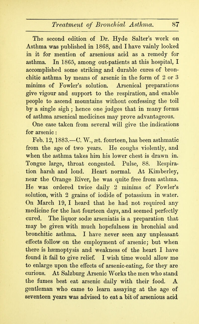 The second edition of Dr. Hyde Salter's work on Asthma was published in 1868, and I have vainly looked in it for mention of arsenious acid as a remedy for asthma. In 1865, among out-patients at this hospital, I accomplished some striking and durable cures of bron- chitic asthma by means of arsenic in the form of 2 or 3 minims of Fowler's solution. Arsenical preparations give vigour and support to the respiration, and enable people to ascend mountains without confessing the toil by a single sigh; hence one judges that in m.any forms of asthma arsenical medicines may prove advantageous. One case taken from several will give the indications for arsenic: Feb. 12,1883.—C. W., set. fourteen, has been asthmatic from the age of two years. He coughs violently, and when the asthma takes him his lower chest is drawn in. Tongue large, throat congested. Pulse, 88. Eespira- tion harsh and loud. Heart normal. At Kimberley, near the Orange River, he was quite free from asthma. He was ordered twice daily 2 minims of Fowler's solution, with 2 grains of iodide of potassium in water. On March 19, I heard that he had not required any medicine for the last fourteen days, and seemed perfectly cured. The liquor sodse arseniatis is a preparation that may be given with much hopefulness in bronchial and bronchitic asthma. I have never seen any unpleasant effects follow on the employment of arsenic; but when there is hsemoptysis and weakness of the heart I have found it fail to give relief I wish time would allow me to enlarge upon the effects of arsenic-eating, for they are curious. At Salzburg Arsenic Works the men who stand the fumes best eat arsenic daily with their food. A gentleman who came to learn assaying at the age of seventeen years was advised to eat a bit of arsenious acid