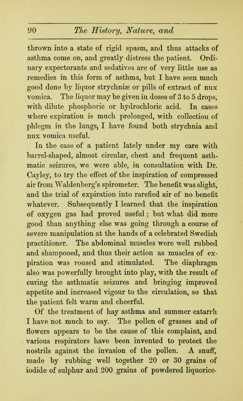 thrown into a state of rigid spasm, and thus attacks of asthma come on, and greatly distress the patient. Ordi- nary expectorants and sedatives are of very little use as remedies in this form of asthma, but I have seen much good done by liquor strychnij3e or pills of extract of nux vomica. The liquor may be given in doses of 3 to 5 drops, with dilute phosphoric or hydrochloric acid. In cases where expiration is much prolonged, with collection of phlegm in the lungs, I have found both strychnia and nux vomica useful. In the case of a patient lately under my care with barrel-shaped, almost circular, chest and frequent asth- matic seizures, we were able, in consultation with Dr. Cayley, to try the effect of the inspiration of compressed air from Waldenberg's spirometer. The benefit was slight, and the trial of expiration into rarefied air of no benefit whatever. Subsequently I learned that the inspiration of oxygen gas had proved useful; but what did more good than anything else w^as going through a course of severe manipulation at the hands of a celebrated Swedish practitioner. The abdominal muscles were well rubbed and shampooed, and thus their action as muscles of ex- piration was roused and stimulated. The diaphragm also was powerfully brought into play, with the result of curing the asthmatic seizures and bringing improved appetite and increased vigour to the circulation, so that the patient felt warm and cheerful. Of the treatment of hay asthma and summer catarrh I have not much to say. The pollen of grasses and of flowers appears to be the cause of this complaint, and various respirators have been invented to protect the nostrils against the invasion of the pollen. A snuff', made by rubbing well together 20 or 30 grains of iodide of sulphur and 200 grains of powdered liquorice-