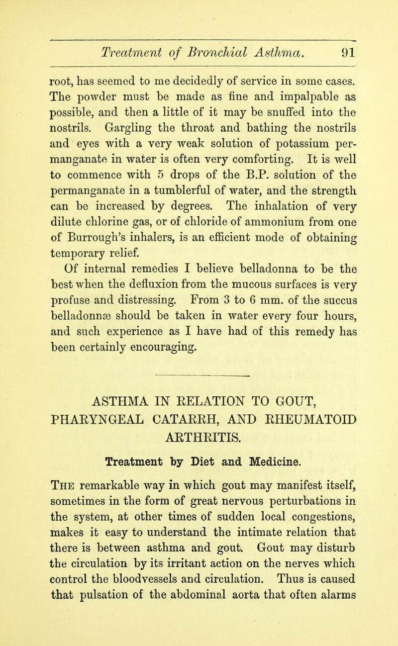 root, has seemed to me decidedly of service in some cases. The powder must be made as fine and impalpable as possible, and then a little of it may be snuffed into the nostrils. Gargling the throat and bathing the nostrils and eyes with a very weak solution of potassium per- manganate in water is often very comforting. It is well to commence with 5 drops of the B.P. solution of the permanganate in a tumblerful of water, and the strength can be increased by degrees. The inhalation of very dilute chlorine gas, or of chloride of ammonium from one of Burrough's inhalers, is an efficient mode of obtaining temporary relief. Of internal remedies I believe belladonna to be the best when the defluxion from the mucous surfaces is very profuse and distressing. From 3 to 6 mm. of the succus belladonnas should be taken in water every four hours, and such experience as I have had of this remedy has been certainly encouraging. ASTHMA IN EELATION TO GOUT, PHAEYNGEAL CATAERH, AND EHEUMATOID AETHEITIS. Treatment by Diet and Medicine. The remarkable way in which gout may manifest itself, sometimes in the form of great nervous perturbations in the system, at other times of sudden local congestions, makes it easy to understand the intimate relation that there is between asthma and gout. Gout may disturb the circulation by its irritant action on the nerves which control the bloodvessels and circulation. Thus is caused that pulsation of the abdominal aorta that often alarms