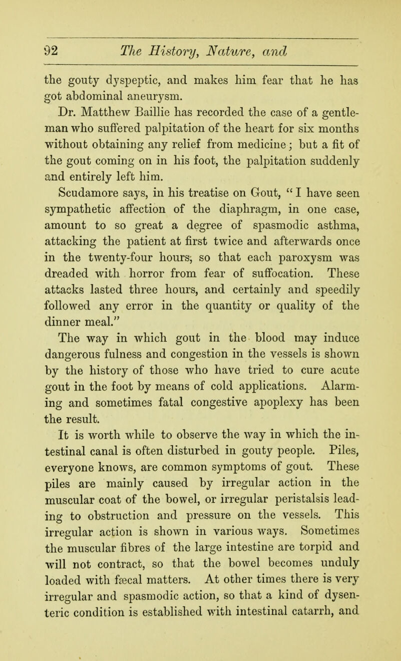 the gouty dyspeptic, and makes him fear that he has got abdominal aneurysm. Dr. Matthew Baillie has recorded the case of a gentle- man who suffered palpitation of the heart for six months without obtaining any relief from medicine; but a fit of the gout coming on in his foot, the palpitation suddenly and entirely left him. Scudamore says, in his treatise on Gout,  I have seen sympathetic affection of the diaphragm, in one case, amount to so great a degree of spasmodic asthma, attacking the patient at first twice and afterwards once in the twenty-four hours-, so that each paroxysm was dreaded with horror from fear of suffocation. These attacks lasted three hours, and certainly and speedily followed any error in the quantity or quality of the dinner meal. The way in which gout in the blood may induce dangerous fulness and congestion in the vessels is shown by the history of those who have tried to cure acute gout in the foot by means of cold applications. Alarm- ing and sometimes fatal congestive apoplexy has been the result. It is worth while to observe the Avay in which the in- testinal canal is often disturbed in gouty people. Piles, everyone knows, are common symptoms of gout. These piles are mainly caused by irregular action in the muscular coat of the bowel, or irregular peristalsis lead- ing to obstruction and pressure on the vessels. This irregular action is shown in various ways. Sometimes the muscular fibres of the large intestine are torpid and will not contract, so that the bowel becomes unduly loaded with fjecal matters. At other times there is very irregular and spasmodic action, so that a kind of dysen- teric condition is established with intestinal catarrh, and