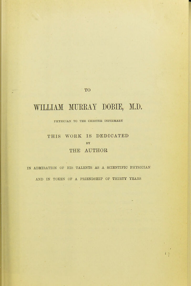 TO WILLIAM MUBKAY DOBIE, M.D. PHYSICIAN TO THE CHESTER INFIRMARY THIS WORK IS DEDICATED BY THE AUTHOR IN ADMIRATION OF HIS TALENTS AS A SCIENTIFIC PHYSICIAN AND IN TOKEN OF A FRIENDSHIP OF THIRTY YEARS