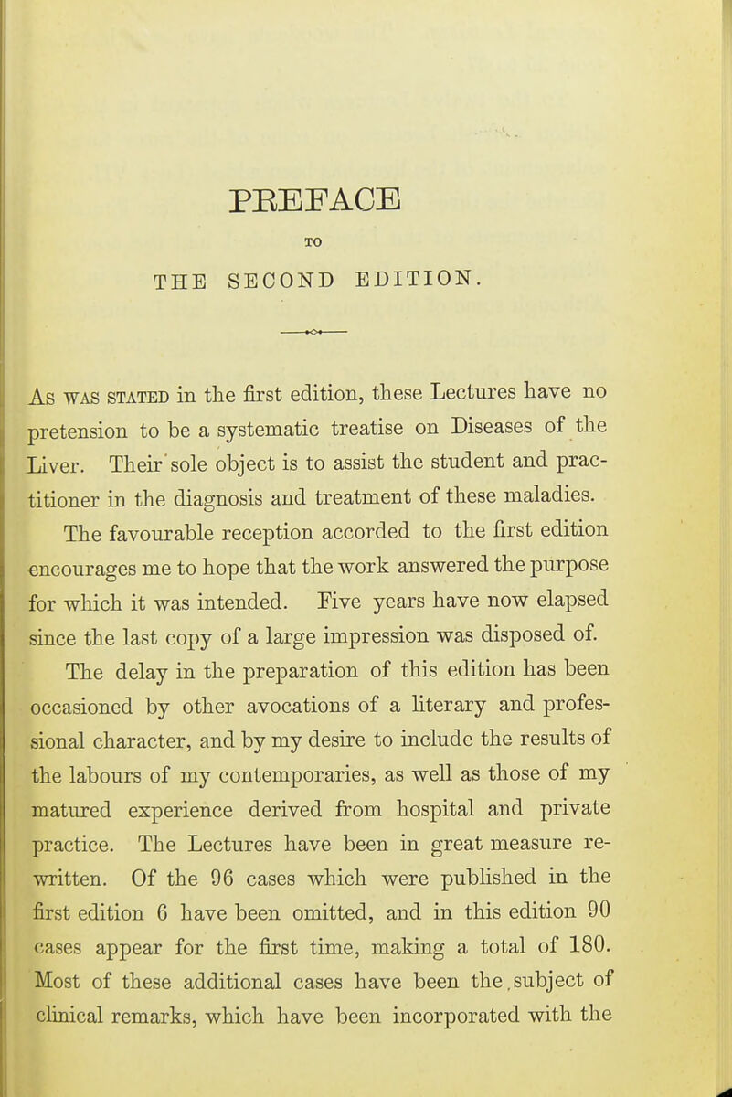 THE xo SECOND EDITION. As was stated in the first edition, these Lectures have no pretension to be a systematic treatise on Diseases of the Liver. Their'sole object is to assist the student and prac- titioner in the diagnosis and treatment of these maladies. The favourable reception accorded to the first edition encourages me to hope that the work answered the purpose for which it was intended. Five years have now elapsed since the last copy of a large impression was disposed of. The delay in the preparation of this edition has been occasioned by other avocations of a literary and profes- sional character, and by my desire to include the results of the labours of my contemporaries, as well as those of my matured experience derived from hospital and private practice. The Lectures have been in great measure re- written. Of the 96 cases which were published in the first edition 6 have been omitted, and in this edition 90 cases appear for the first time, making a total of 180. Most of these additional cases have been the,subject of clinical remarks, which have been incorporated with the