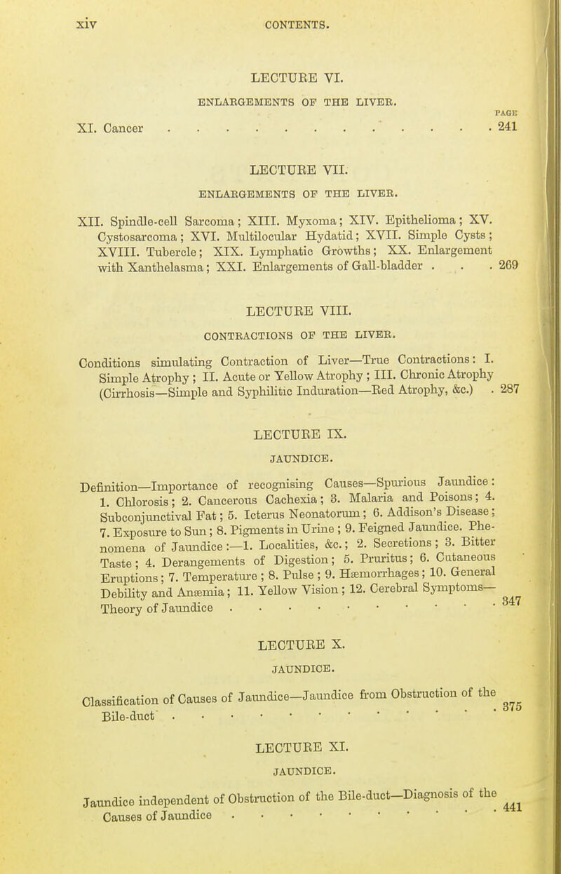 LECTUEE VI. ENLARGEMENTS OP THE LIVER. PAGE XI. Cancer . . . . . . . .' . . • .241 LECTURE VII. ENLARGEMENTS OP THE LIVER. XII. SpincUe-eell Sarcoma; XIII. Myxoma; XIV. Epithelioma; XV. Cystosarcoma; XVI. Multilocular Hydatid; XVII. Simple Cysts ; XVIII. Tubercle; XIX. Lymphatic Growths; XX. Enlargement with Xanthelasma; XXI. Enlargements of Gall-bladder . . .269 LECTURE VIII. CONTRACTIONS OP THE LIVER. Conditions simulating Contraction of Liver—True Contractions: I. Simple Atrophy ; II. Acute or Yellow Atrophy ; III. Chronic Atrophy (Cirrhosis—Simple and Syphilitic Induration—Red Atrophy, &c.) . 287 LECTURE IX. JAUNDICE. Definition—Importance of recognising Causes—Spurious Jaundice: 1. Chlorosis; 2. Cancerous Cachexia; 3. Malaria and Poisons; 4. Subconjunctival Fat; 5. Icterus Neonatorum; 6. Addison's Disease; 7. Exposure to Sun; 8. Pigments in Urine ; 9. Feigned Jaundice. Phe- nomena of Jaundice :—1. Localities, &c.; 2. Secretions ; 3. Bitter Taste ; 4. Derangements of Digestion; 5. Pruritus; 6. Cutaneous Eruptions; 7. Temperature ; 8. Pulse ; 9. Haemorrhages; 10. General Debility and Anemia; 11. Yellow Vision ; 12. Cerebral Symptoms- Theory of Jaundice LECTURE X. JAUNDICE. Classification of Causes of Jaundice-Jaundice from Obstruction of the ^ Bile-duct' LECTURE XL JAUNDICE. Jaundice independent of Obstruction of the Bile-duct-Diagnosis of the ^ Causes of Jaundice