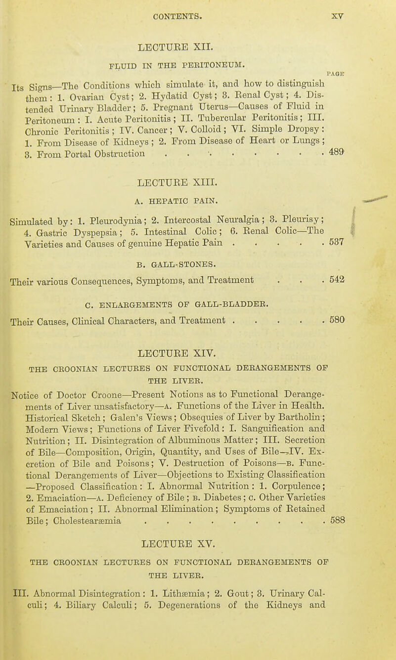 LECTUEE XII. FLUID IN THE PERITONEUM. PAGE Its Signs—The Conditions which simulate it, and how to distinguish them : 1. Ovarian Cyst; 2. Hydatid Cyst; 3. Eenal Cyst; 4. Dis- tended Urinary Bladder; 5. Pregnant Uterus—Causes of Fluid in Peritoneum : I. Acute Peritonitis ; II. Tubercular Peritonitis; III. Chronic Peritonitis ; IV. Cancer ; V. Colloid ; VI. Simple Dropsy : 1. From Disease of Kidneys ; 2. From Disease of Heart or Lungs ; 3. From Portal Obstruction . 489 LECTUEE XIII. A. HEPATIC PAIN. Simulated by: 1. Pleurodynia; 2. Intercostal Neuralgia; 3. Pleurisy; 4. Gastric Dyspepsia; 5. Intestinal Colic; 6. Eenal Colic—The Varieties and Causes of genuine Hepatic Pain . . . . 537 B. GALLSTONES. Their various Consequences, Symptoms, and Treatment . . . 542 C. ENLARGEMENTS OP GALL-BLADDER. Their Causes, Clinical Characters, and Treatment 580 LECTUEE XIV. THE CROONIAN LECTURES ON FUNCTIONAL DERANGEMENTS OF THE LIVER. Notice of Doctor Croone—Present Notions as to Functional Derange- ments of Liver unsatisfactory—a. Functions of the Liver in Health. Historical Sketch; Galen's Views; Obsequies of Liver by Bartholin; Modern Views; Functions of Liver Fivefold : I. Sanguification and Nutrition; II. Disintegration of Albuminous Matter; III. Secretion of Bile—Composition, Origin, Quantity, and Uses of Bile-JV. Ex- cretion of Bile and Poisons; V. Destruction of Poisons—b. Func- tional Derangements of Liver—Objections to Existing Classification —Proposed Classification : I. Abnormal Nutrition : 1. CorpvJence; 2. Emaciation—a. Deficiency of Bile ; b. Diabetes; c. Other Varieties of Emaciation; II. Abnormal Elimination; Symptoms of Eetained Bile; Cholestearsemia 588 LECTUEE XV. THE CROONIAN LECTURES ON FUNCTIONAL DERANGEMENTS OF THE LIVER. III. Abnormal Disintegration : 1. Lithsemia; 2. Gout; 3. Urinary Cal- culi ; 4. Biliary Calculi; 5. Degenerations of the Kidneys and