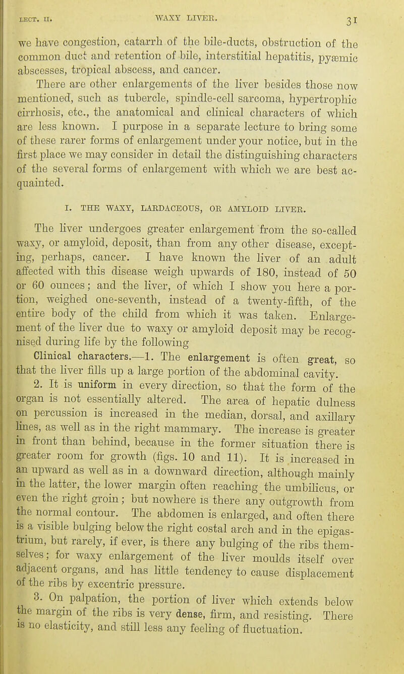 we have congestion, catarrh of the bile-ducts, obstruction of the common duct and retention of bile, interstitial hepatitis, pyemic abscesses, tropical abscess, and cancer. There are other enlargements of the liver besides those now mentioned, such as tubercle, spindle-cell sarcoma, hypertrophic cirrhosis, etc., the anatomical and clinical characters of which are less known. I purpose in a separate lecture to bring some of these rarer forms of enlargement under your notice, but in the first place we may consider in detail the distinguishing characters of the several forms of enlargement with which we are best ac- quainted. I. THE WAXY, LARDACEOUS, OR AMYLOID LIVER. The liver undergoes greater enlargement from the so-called waxy, or amyloid, deposit, than from any other disease, except- ing, perhaps, cancer. I have known the liver of an adult affected with this disease weigh upwards of 180, instead of 50 or 60 ounces; and the liver, of which I show you here a por- tion, weighed one-seventh, instead of a twenty-fifth, of the entire body of the child from which it was taken. Enlarge- ment of the liver due to waxy or amyloid deposit may be recog- nised during life by the following Clinical characters.—1. The enlargement is often great, so that the liver fills up a large portion of the abdominal cavity. 2. It is uniform in every direction, so that the form of the organ is not essentially altered. The area of hepatic dulness on percussion is increased in the median, dorsal, and axillary lines, as well as in the right mammary. The increase is greater in front than behind, because in the former situation there is greater room for growth (figs. 10 and 11). It is increased in an upward as well as in a downward direction, although mainly in the latter, the lower margin often reaching the umbilicus, or even the right groin; but nowhere is there any outgrowth from the normal contour. The abdomen is enlarged, and often there is a visible bulging below the right costal arch and in the epigas- trium, but rarely, if ever, is there any bulging of the ribs them- selves; for waxy enlargement of the liver moulds itself over adjacent organs, and has little tendency to cause displacement of the ribs by excentric pressure. 3. On palpation, the portion of liver which extends below the margin of the ribs is very dense, firm, and resisting. There is no elasticity, and still less any feeling of fluctuation.