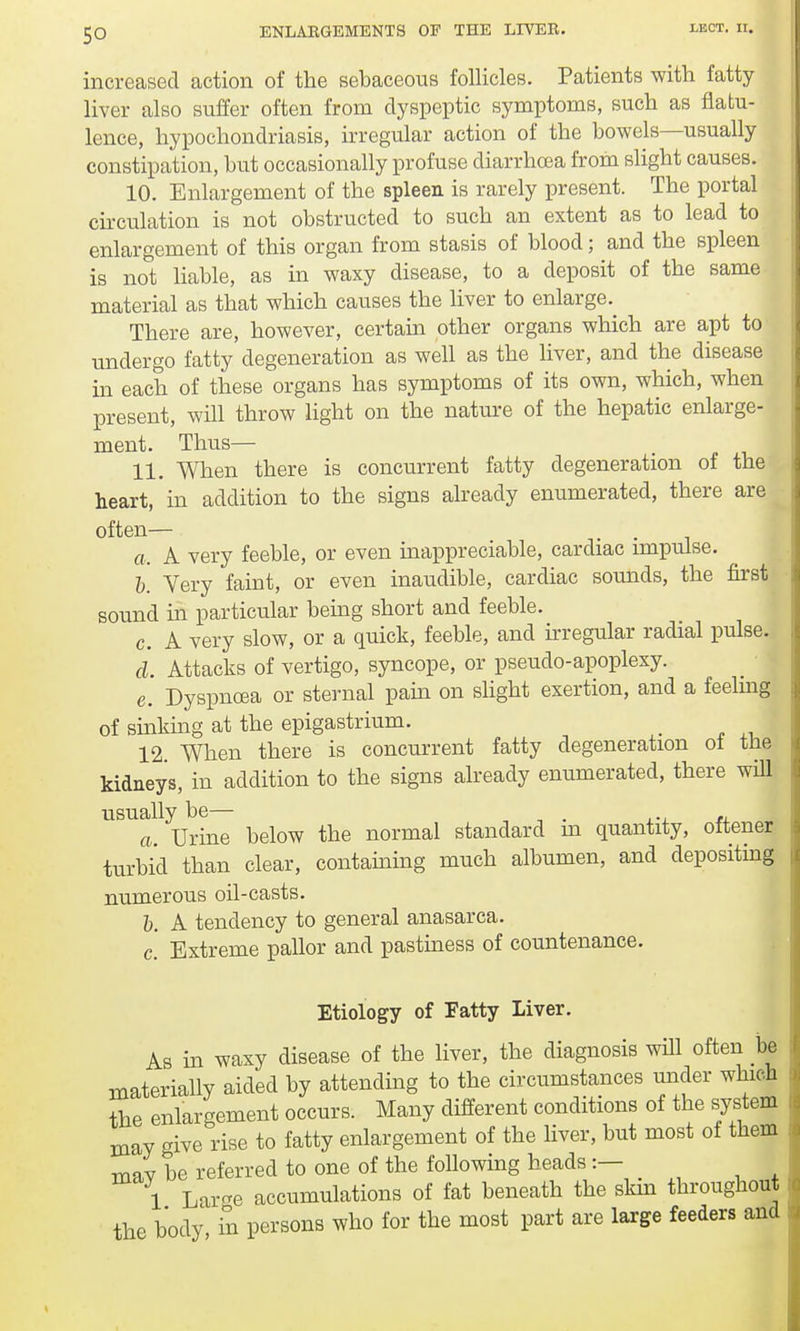 increased action of the sebaceous follicles. Patients with fatty liver also suffer often from dyspeptic symptoms, such as flatu- lence, hypochondriasis, irregular action of the bowels—usually constipation, but occasionally profuse diarrhoea from slight causes. 10. Enlargement of the spleen is rarely present. The portal circulation is not obstructed to such an extent as to lead to enlargement of this organ from stasis of blood; and the spleen is not liable, as in waxy disease, to a deposit of the same material as that which causes the liver to enlarge. There are, however, certain other organs which are apt to undergo fatty degeneration as well as the liver, and the disease in each of these organs has symptoms of its own, which, when present, will throw light on the nature of the hepatic enlarge- ment. Thus— 11. When there is concurrent fatty degeneration of the heart, in addition to the signs already enumerated, there are I often— a. A very feeble, or even inappreciable, cardiac impulse. b. Very faint, or even inaudible, cardiac sounds, the first sound in particular being short and feeble. c. A very slow, or a quick, feeble, and irregular radial pulse. d. Attacks of vertigo, syncope, or pseudo-apoplexy. e. Dyspnoea or sternal pain on slight exertion, and a feeling of sinking at the epigastrium. _ 12 When there is concurrent fatty degeneration of the kidneys, in addition to the signs already enumerated, there will usually be— a. Urine below the normal standard m quantity, oftener turbid than clear, containing much albumen, and depositing numerous oil-casts. b. A tendency to general anasarca. c. Extreme pallor and pastiness of countenance. Etiology of Fatty Liver. As in waxy disease of the liver, the diagnosis will often be materially aided by attending to the circumstances under which the enlargement occurs. Many different conditions of the system may give rise to fatty enlargement of the liver, but most of them mflv be referred to one of the following heads :— 1 Large accumulations of fat beneath the skin throughout the body, in persons who for the most part are large feeders and