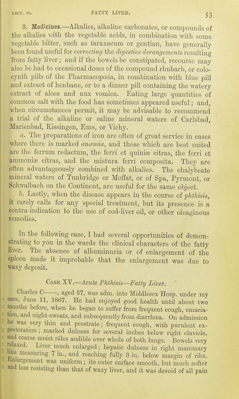 8. Medicines.—Alkalies, alkaline carbonates, or compounds of the alkalies with the vegetable acids, in combination with some vegetable bitter, such as taraxacum or gentian, have generally been found useful for correcting the digestive derangements resulting from fatty liver; and if the bowels be constipated, recourse may also be had to occasional doses of the compound rhubarb, or colo- cynth pills of the Pharmacopoeia, in combination with blue pill and extract of henbane, or to a dinner pill containing the watery extract of aloes and nux vomica. Eating large quantities of common salt with the food has sometimes appeared useful; and, when circumstances permit, it may be advisable to recommend a trial of the alkaline or saline mineral waters of Carlsbad, Marienbad, Kissingen, Ems, or Vichy. a. The preparations of iron are often of great service in cases where there is marked ancemia, and those which are best suited are the ferrurn redactum, the ferri et quiniae citras, the ferri et ammoniae citras, and the mistura ferri composita. They are often advantageously combined with alkalies. The chalybeate mineral waters of Tunbridge or Moffat, or of Spa, Pyrmont, or Schwalbach on the Continent, are useful for the same object. b. Lastly, when the disease appears in the course of phthisis, it rarely calls for any special treatment, but its presence is a contra-indication to the use of cod-liver oil, or other oleaginous remedies. In the following case, I had several opportunities of demon- strating to you in the wards the clinical characters of the fatty liver. The absence of albuminuria or of enlargement of the spleen made it improbable that the enlargement was due to waxy deposit. Case XV.—-Acute Phthisis—Fatty Liver. ' Charles C , aged 57, was adm. into Middlesex Hosp. under my ' care, June 11, 1867. He had enjoyed good health until about two months before, when he began to suffer from frequent cough, emacia- tion, and night-sweats, and subsequently from diarrhoea. On admission be was very thin and prostrate; frequent cough, with purulent ex- pectoration ; marked dulness for several inches below right clavicle, and coarse moist rales audible over whole of both lungs. Bowels very relaxed. Liver much enlarged; hepatic dulness in right mammary toe measuring 7 in., and reaching fully 3 in. below margin of ribs, enlargement was uniform; its outer surface smooth, but much softer and less resisting than that of waxy liver, and it was devoid of all pain