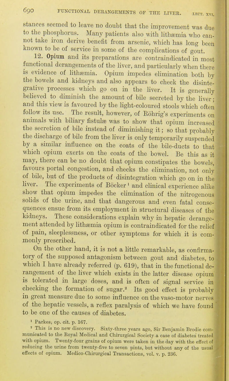 stances seemed to leave no doubt that the improvement was due to the phosphorus. Many patients also with lithsemia who can- not take iron derive benefit from arsenic, which has long been known to be of service in some of the complications of gout. 12. Opium and its preparations are contraindicated in most functional derangements of the liver, and particularly when there is evidence of lithaemia. Opium impedes elimination both by the bowels and kidneys and also appears to check the disinte- grative processes which go on in the liver. It is generally believed to diminish the amount of bile secreted by the liver; and this view is favoured by the light-coloured stools which often follow its use. The result, however, of Eohrig's experiments on I animals with biliary fistulse was to show that opium increased the secretion of bile instead of diminishing it; so that probably I the discharge of bile from the liver is only temporarily suspended by a similar influence on the coats of the bile-ducts to that which opium exerts on the coats of the bowel. Be this as it may, there can be no doubt that opium constipates the bowels, favours portal congestion, and checks the elimination, not only of bile, but of the products of disintegration which go on in the liver. The experiments of Bocker 1 and clinical experience alike show that opium impedes the elimination of the nitrogenous Bolids of the urine, and that dangerous and even fatal conse- quences ensue from its employment in structural diseases of the 3 kidneys. These considerations explain why in hepatic derange- I ment attended by lithasmia opium is contraindicated for the relief of pain, sleeplessness, or other symptoms for which it is com- monly prescribed. On the other hand, it is not a little remarkable, as confirma-1 tory of the supposed antagonism between gout and diabetes, to which I have already referred (p. 619), that in the functional de- rangement of the liver which exists in the latter disease opium is tolerated in large doses, and is often of signal service in checking the formation of sugar.2 Its good effect is probably in great measure due to some influence on the vaso-motor nerves of the hepatic vessels, a reflex paralysis of which we have found J to be one of the causes of diabetes. 1 ParkeSj op. cit. p. 167. 2 This is no new discovery. Sixty-three years ago, Sir Benjamin Brodie com-1 municated to the Boyal Medical and Chirurgical Society a case of diabetes treated I with opium. Twenty-four grains of opium were taken in the day with the effect of I reducing the urine from twenty-five to seven pints, but without any of the usual 1 effects of opium. Medico-Chirurgical Transactions, vol. v. p. 236.