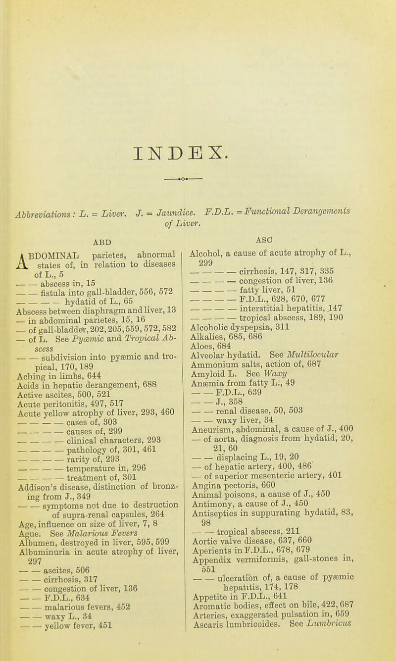 INDEX. Abbreviations: L. = Liver. J. = Jaundice. F.D.L. = Functional Derangements of Liver. ABD ABDOMINAL parietes, abnormal states of, in relation to diseases of L., 5 abscess in, 15 fistula into gall-bladder, 556, 572 hydatid of L., 65 Abscess between diaphragm and liver, 13 — in abdominal parietes, 15, 16 — of gall-bladder, 202,205,559, 572,582 — of L. See Pycemic and Tropical Ab- scess subdivision into pyemic and tro- pical, 170,189 Aching in limbs, 644 Acids in hepatic derangement, 688 Active ascites, 500, 521 Acute peritonitis, 497, 517 Acute yellow atrophy of liver, 293, 460 cases of, 303 causes of, 299 clinical characters, 293 pathology of, 301, 461 rarity of, 293 temperature in, 296 treatment of, 301 Addison's disease, distinction of bronz- ing from J., 349 symptoms not due to destruction of supra-renal capsules, 264 Age, influence on size of liver, 7, 8 Ague. See Malarious Fevers Albumen, destroyed in liver, 595, 599 Albuminuria in acute atrophy of liver, 297 ascites, 506 ■ cirrhosis, 317 congestion of liver, 136 F.D.L., 634 malarious fevers, 452 waxy L., 34 yellow fever, 451 ASO Alcohol, a cause of acute atrophy of L., 299 cirrhosis, 147, 317, 335 congestion of liver, 136 fatty liver, 51 F.D.L., 628, 670, 677 interstitial hepatitis, 147 tropical abscess, 189, 190 Alcoholic dyspepsia, 311 Alkalies, 685, 686 Aloes, 684 Alveolar hydatid. See Multilocular Ammonium salts, action of, 687 Amyloid L. See Waxy Anaemia from fatty L., 49 P.D.L., 639 J., 358 renal disease, 50, 503 waxy liver, 34 Aneurism, abdominal, a cause of J., 400 — of aorta, diagnosis from hydatid, 20, 21, 60 displacing L., 19, 20 — of hepatic artery, 400, 486' — of superior mesenteric artery, 401 Angina pectoris, 660 Animal poisons, a cause of J., 450 Antimony, a cause of J., 450 Antiseptics in suppurating hydatid, 83, 98 tropical abscess, 211 Aortic valve disease, 637, 660 Aperients in F.D.L., 678, 679 Appendix vermiformis, gall-stones in, 551 ulceration of, a cause of pyajmic hepatitis, 174, 178 Appetite in F.D.L., 641 Aromatic bodies, effect on bile, 422,687 Arteries, exaggerated pulsation in, 659 Ascaris lumbricoides. See Lumbricus