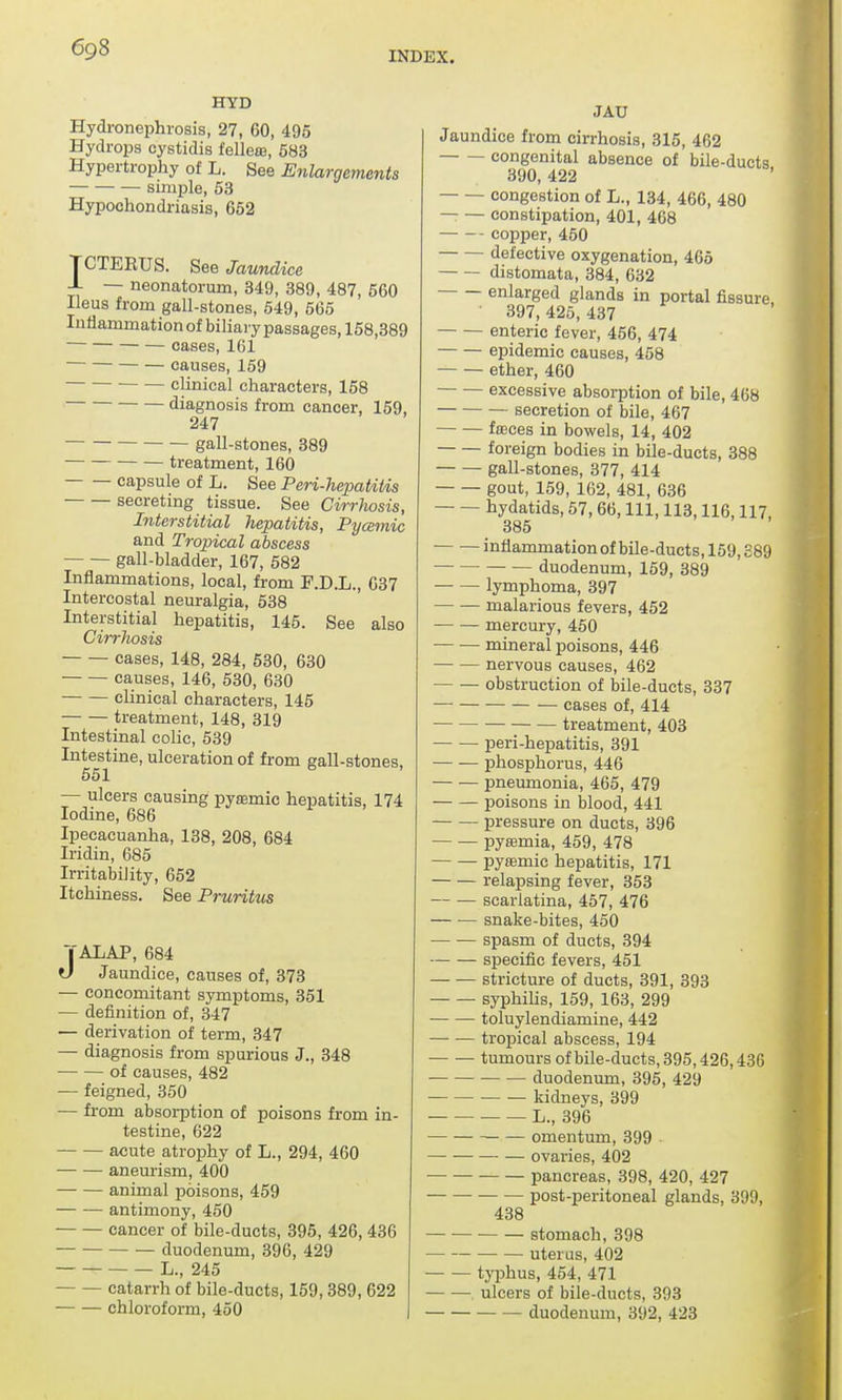 INDEX. HYD Hydronephrosis, 27, 60, 495 Hydrops cystidis fellere, 583 Hypertrophy of L. See Enlargements simple, 53 Hypochondriasis, 652 TCTEEUS. See Jaundice -L — neonatorum, 349, 389, 487, 560 Ileus from gall-stones, 549, 565 Inflammation of biliary passages, 158,389  cases, 161 causes, 159 ■ clinical characters, 158 diagnosis from cancer, 159, 247 gall-stones, 389 treatment, 160 capsule of L. See Peri-hepatitis secreting tissue. See Cirrhosis, Interstitial hepatitis, Pycemic and Tropical abscess — — gall-bladder, 167, 582 Inflammations, local, from F.D.L., 637 Intercostal neuralgia, 538 Interstitial hepatitis, 145. See also Cirrhosis cases, 148, 284, 530, 630 causes, 146, 530, 630 clinical characters, 145 treatment, 148, 319 Intestinal colic, 539 Intestine, ulceration of from gall-stones, 551 — ulcers causing pyemic hepatitis, 174 Iodine, 686 Ipecacuanha, 138, 208, 684 Iridin, 685 Irritability, 652 Itchiness. See Pruritus TALAP, 684 l) Jaundice, causes of, 373 — concomitant symptoms, 351 — definition of, 347 — derivation of term, 347 — diagnosis from spurious J., 348 of causes, 482 — feigned, 350 — from absorption of poisons from in- testine, 622 acute atrophy of L., 294, 460 aneurism, 400 animal poisons, 459 antimony, 450 cancer of bile-ducts, 395, 426, 436 duodenum, 396, 429 L., 245 catarrh of bile-ducts, 159,389, 622 chloroform, 450 JAU Jaundice from cirrhosis, 315, 462 congenital absence of bile-ducts 390, 422 congestion of L., 134, 466, 480 — — constipation, 401, 468 copper, 450 defective oxygenation, 465 distomata, 384, 632 enlarged glands in portal fissure ' 397, 425, 437 enteric fever, 456, 474 epidemic causes, 458 ether, 460 excessive absorption of bile, 468 secretion of bile, 467 faces in bowels, 14, 402 foreign bodies in bile-ducts, 388 gall-stones, 377, 414 gout, 159, 162, 481, 636 hydatids, 57,66, 111, 113,116,117, 385 inflammation of bile-ducts, 159,389 duodenum, 159, 389 lymphoma, 397 malarious fevers, 452 ■ mercury, 450 — — mineral poisons, 446 nervous causes, 462 obstruction of bile-ducts, 337 cases of, 414 treatment, 403 peri-hepatitis, 391 phosphorus, 446 pneumonia, 465, 479 poisons in blood, 441 pressure on ducts, 396 pyemia, 459, 478 pyeemic hepatitis, 171 relapsing fever, 353 scarlatina, 457, 476 snake-bites, 450 spasm of ducts, 394 specific fevers, 451 stricture of ducts, 391, 393 syphilis, 159, 163, 299 toluylendiamine, 442 tropical abscess, 194 tumours of bile-ducts, 395,426,436 duodenum, 395, 429 kidneys, 399 L., 396 — omentum, 399 ovaries, 402 pancreas, 398, 420, 427 post-peritoneal glands, 399, 438 stomach, 398 uterus, 402 typhus, 454, 471 ulcers of bile-ducts, 393 duodenum, 392, 423