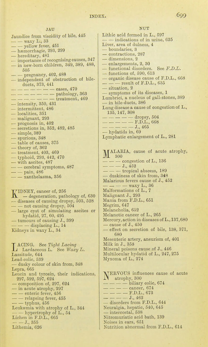 JAU Jaundice from visoiclity of bile, 445 waxy L., 33 yellow fever, 451 — hemorrhagic, 293, 299 — hereditary, 481 — importance of recognising causes, 347 — in new- born children, 349, 389, 488, 505 pregnancy, 402, 488 — independent of obstruction of bile- ducts, 373, 441 cases, 470 pathology, 363 treatment, 469 — intensity, 350, 431 — intermittent, 486 — localities, 351 — malignant, 293 — prognosis in, 402 — secretions in, 352, 482, 485 — simple, 389 — spurious, 348 — table of causes, 375 — theory of, 362 — treatment, 403, 469 — typhoid, 293, 442, 470 — with ascites, 487 cerebral symptoms, 487 pain, 486 xanthelasma, 356 KIDNEY, cancer of, 256 — degeneration, pathology of, 630 — diseases of causing dropsy, 503, 528 not causing dropsy, 504 ■— large cyst of simulating ascites or hydatid, 27, 60, 495 — tumours of causing J., 399 displacing L., 14 Kidneys in waxy L., 34 LACING. See Tight Lacing Lardaceous L. See Waxy L. Lassitude, 644 Lead-colic, 539 — dusky colour of skin from, 348 Lepra, 665 Leucin and tyrosin, their indications, 297, 592, 597, 624 — composition of, 297, 624 — in acute atrophy, 297 enteric fever, 456 — — relapsing fever, 455 typhus, 456 Leuktemia with atrophy of L., 344 hypertrophy of L., 54 Lichen in F.D.L., 665 J., 355 Lithemia, 626 NUT Lithic acid formed in L., 597 indications of in urine, 625 Liver, area of dulness, 4 — boundaries, 3 — contractions, 287 — dimensions, 2 — enlargements, 2, 30 — functional disorders. See F.D.L. — functions of, 590, 613 — organic disease cause of F.D.L., 668 result of F.D.L., 635 — situation, 2 — symptoms of its diseases, 1 Lumbrici, a nucleus of gall-stones, 389 — in bile-ducts, 386 Lung disease a cause of congestion of L., 135, 147, 308 dropsy, 504 F.D.L., 668 J„ 465 — hydatids in, 69 Lymphatic enlargement of L., 281 MALARIA, cause of acute atrophy, 300 congestion of L., 136 — J., 452 tropical abscess, 189 — duskiness of skin from, 348 Malarious fevers cause of J., 452 waxy L., 36 Malformations of L., 7 Malignant J., 293 Mania from F.D.L., 651 Megrim, 647 Melancholia, 652 Melanotic cancer of L., 265 Mercury, action in diseases of L., 137,680 — cause of J., 450 — effect on secretion of bile, 138, 371, 680 Mesenteric artery, aneurism of, 401 Milk in J., 353 Mineral poisons cause of J., 446 Multilocular hydatid of L., 247, 275 Myxoma of L., 274 NERVOUS influences cause of acute atrophy, 300 ■— biliary colic, 674 cancer, 674 F.D.L., 673 J., 462 — disorders from F.D.L., 644 Neuralgia, hepatic, 540, 645 — intercostal, 538 Nitromuriatic acid bath, 139 Noises in ears, 651 Nutrition abnormal from F.D.L., 614