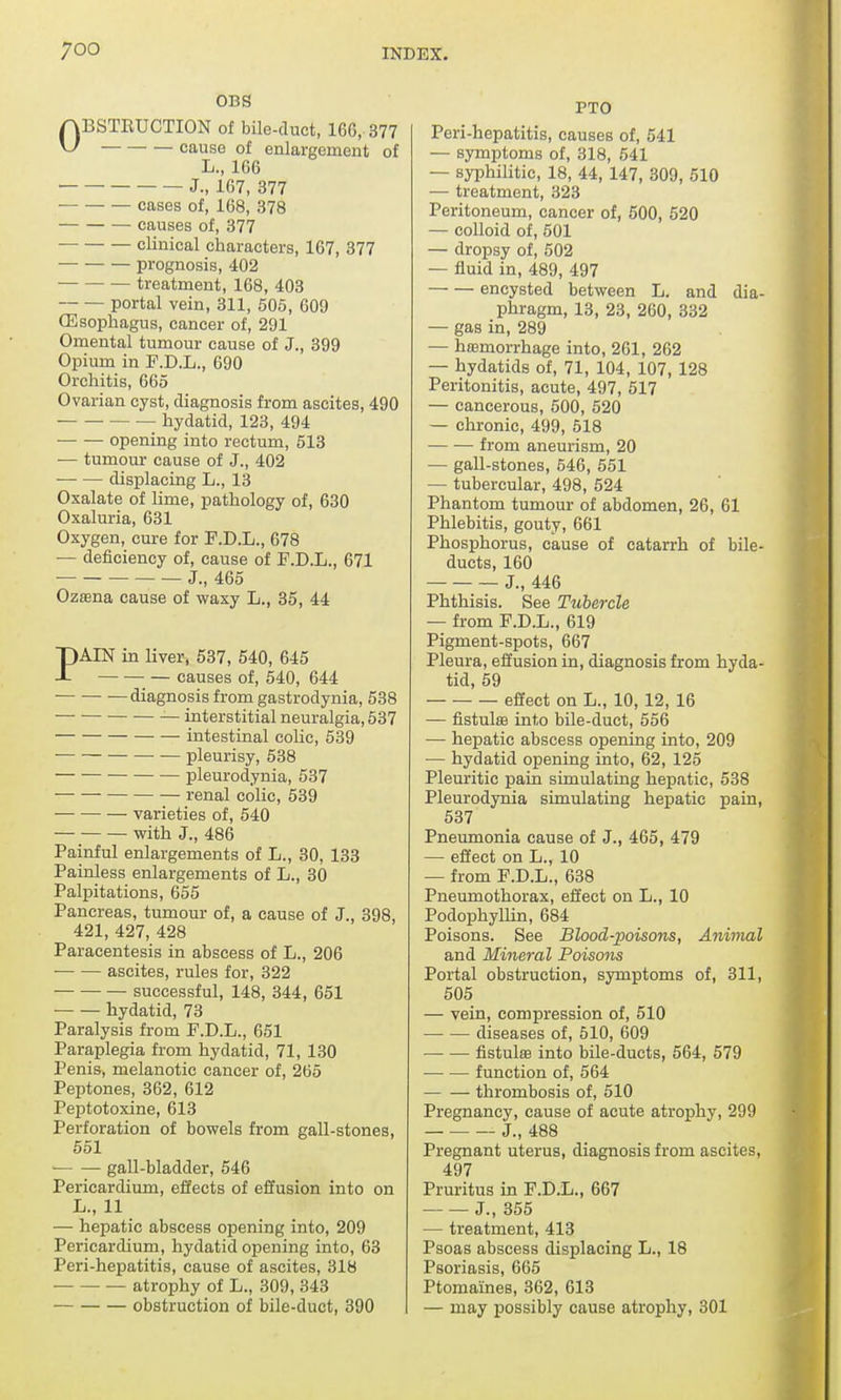 OBS ABSTRUCTION of bile-duct, 160, 377 ^ cause of enlargement of L., 166 J., 167, 377 cases of, 168, 378 causes of, 377 clinical characters, 167, 377 prognosis, 402 treatment, 168, 403 portal vein, 311, 505, 609 (Esophagus, cancer of, 291 Omental tumour cause of J., 399 Opium in F.D.L., 690 Orchitis, 665 Ovarian cyst, diagnosis from ascites, 490 hydatid, 123, 494 opening into rectum, 513 — tumour cause of J., 402 displacing L., 13 Oxalate of lime, pathology of, 630 Oxaluria, 631 Oxygen, cure for F.D.L., 678 — deficiency of, cause of F.D.L., 671 J., 465 Ozsena cause of waxy L., 35, 44 PAIN in liver, 537, 540, 645 causes of, 540, 644 diagnosis from gastrodynia, 538 — interstitial neuralgia, 537 intestinal colic, 539 pleurisy, 538 pleurodynia, 537 renal colic, 539 — varieties of, 540 with J., 486 Painful enlargements of L., 30, 133 Painless enlargements of L., 30 Palpitations, 655 Pancreas, tumour of, a cause of J., 398, 421, 427, 428 Paracentesis in abscess of L., 206 — — ascites, rules for, 322 successful, 148, 344, 651 hydatid, 73 Paralysis from F.D.L., 651 Paraplegia from hydatid, 71, 130 Penis, melanotic cancer of, 265 Peptones, 362, 612 Peptotoxine, 613 Perforation of bowels from gall-stones, 551 gall-bladder, 546 Pericardium, effects of effusion into on L., 11 — hepatic abscess opening into, 209 Pericardium, hydatid opening into, 63 Peri-hepatitis, cause of ascites, 318 atrophy of L., 309, 343 obstruction of bile-duct, 390 FTO Peri-hepatitis, causes of, 541 — symptoms of, 318, 541 — syphilitic, 18, 44, 147, 309, 510 — treatment, 323 Peritoneum, cancer of, 500, 520 — colloid of, 501 — dropsy of, 502 — fluid in, 489, 497 encysted between L. and dia- phragm, 13, 23, 260, 332 — gas in, 289 — haemorrhage into, 261, 262 — hydatids of, 71, 104, 107, 128 Peritonitis, acute, 497, 517 — cancerous, 500, 520 — chronic, 499, 518 — — from aneurism, 20 — gall-stones, 546, 551 — tubercular, 498, 524 Phantom tumour of abdomen, 26, 61 Phlebitis, gouty, 661 Phosphorus, cause of catarrh of bile- ducts, 160 J., 446 Phthisis. See Tubercle — from F.D.L., 619 Pigment-spots, 667 Pleura, effusion in, diagnosis from hyda- tid, 59 effect on L., 10, 12, 16 — fistula into bile-duct, 556 — hepatic abscess opening into, 209 — hydatid opening into, 62, 125 Pleuritic pain simulating hepatic, 538 Pleurodynia simulating hepatic pain, 537 Pneumonia cause of J., 465, 479 — effect on L., 10 — from F.D.L., 638 Pneumothorax, effect on L., 10 Podophyllin, 684 Poisons. See Blood-poisons, Animal and Mineral Poisons Portal obstruction, symptoms of, 311, 505 — vein, compression of, 510 diseases of, 510, 609 fistulas into bile-ducts, 564, 579 function of, 564 thrombosis of, 510 Pregnancy, cause of acute atrophy, 299 J., 488 Pregnant uterus, diagnosis from ascites, 497 Pruritus in F.D.L., 667 J., 355 — treatment, 413 Psoas abscess displacing L., 18 Psoriasis, 665 Ptomaines, 362, 613 — may possibly cause atrophy, 301