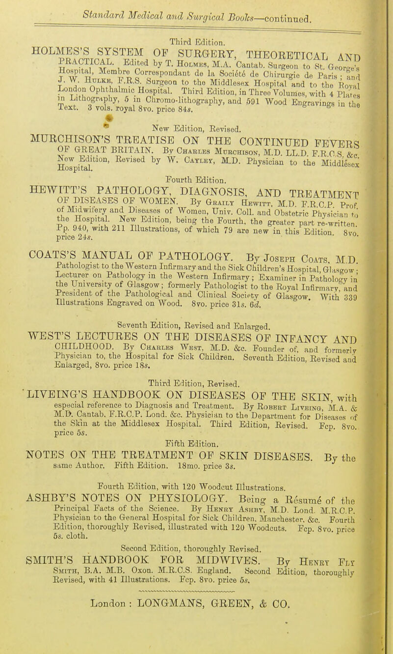 Standard Medical and Surgical BooJes—continued. Third Edition. HOLMES'S SYSTEM OP SURGERY, THEORETICAL AND Hospital, Membre Correspondant de la Soeiete de Chirurgie de Paris Tn\ J. W. Hulkk, 1.R.S Surgeon to the Middlesex Hospital and to the Ro a London Ophthalmic Hospital. Third Edition, in Three Volumes, with 4 Plates in Lithography, 5 m Chromo-lithography, and 591 Wood Engrav.ngs in the Text. 3 vols, royal 8vo. price 84s. fa B lne New Edition, Revised. MURCHISON'S TREATISE ON THE CONTINUED FEVFH<? OF GREAT BRITAIN. By Chables Morchison, M.D LL D FRO S &? Now Edition, Revised by W. Cayley, M.D. Physician to the' Middlesex -LLQo pi r.iiil. Fourth Edition. HEWITT'S PATHOLOGY, DIAGNOSIS, AND TREATMENT OF DISEASES OF WOMEN. By Graily Eewitt M D F R C P Prof of Midwifery and Diseases of Women, Univ. Coll. and Obstetric Physician to the Hospital New Edition, being the Fourth, the greater part re-written. Pp. 940, with 211 Illustrations, of which 79 are new in this Edition 8vo price 24s.  • COATS'S MANUAL OP PATHOLOGY. By Joseph Coats MD Pathologist to the Western Infirmary and the Sick Children's Hospital Glasgow • Lecturer on Pathology in the Western Infirmary ; Examiner in Pathology in the University of Glasgow; formerly Pathologist to the Royal Infirmary and President of the Pathological and Clinical Society of Glasgow With 339 Illustrations Engraved on Wood. 8vo. price 31s. Qd. Seventh Edition, Revised and Enlarged WEST'S LECTURES ON THE DISEASES OP INFANCY AND CHILDHOOD. By Charles West, M.D. &c. Founder of, and formerly Physician to, the Hospital for Sick Children. Seventh Edition, Revised and Enlarged, 8vo. price 18s. Third Edition, Revised. LIVEING'S HANDBOOK ON DISEASES OP THE SKIN, with especial reference to Diagnosis and Treatment. By Robert Liveing, M.A. & M.D. Cantab. F.R.C.P. Lond. &c. Physician to the Department for Diseases of the Skin at the Middlesex Hospital. Third Edition, Revised. Fcp. 8vo. price 5s. Fifth Edition. NOTES ON THE TREATMENT OF SKIN DISEASES. By the same Author. Fifth Edition. 18mo. price 3s. Fourth Edition, with 120 Woodcut Illustrations ASHBY'S NOTES ON PHYSIOLOGY. Being a Resume- of the Principal Facts of the Science. By Henry Ashby, M.D. Lond. M.R.C.P. Physician to the General Hospital for Sick Children. Manchester. &c. Fourth Edition, thoroughly Revised, illustrated with 120 Woodcuts. Fcp. 8vo. price 5s. cloth. Second Edition, thoroughly Revised. SMITH'S HANDBOOK FOR MIDWIVES. By Henry Flj Smith, B.A. M.B. Oxon. M.R.C.S. England. Second Edition, thoroughly Revised, with 41 Illustrations. Fcp. 8vo. price 5s.