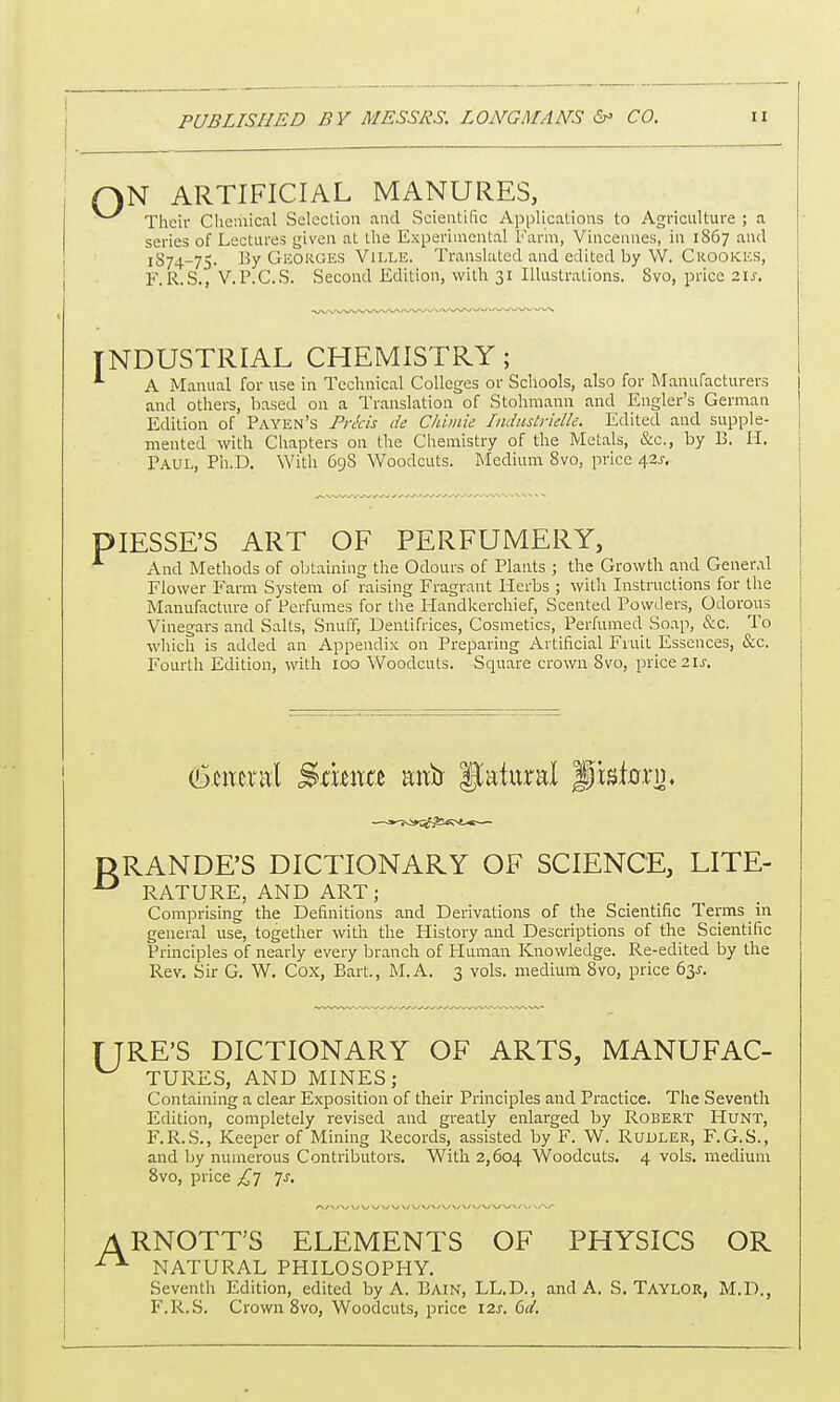 1 N ARTIFICIAL MANURES, Their Chemical Selection and Scientific Applications to Agriculture ; a series of Lectures given at the Experimental Farm, Vincennes, in 1867 and 1S74-75. By Georges Ville. Translated and edited by W. Crookes, F.R.S., V. P.C.S. Second Edition, with 31 Illustrations. 8vo, price 21s, INDUSTRIAL CHEMISTRY; *■ A Manual for use in Technical Colleges or Schools, also for Manufacturers and others, based on a Translation of Stohmann and Engler's German Edition of Payen's Precis de Chimie Industrielle. Edited and supple- mented with Chapters on the Chemistry of the Metals, &c, by B. H. Paul, Ph.D. With 698 Woodcuts. Medium 8vo, price \2s. piESSE'S ART OF PERFUMERY, And Methods of obtaining the Odours of Plants ; the Growth and General Flower Farm System of raising Fragrant Herbs ; with Instructions for the Manufacture of Perfumes for the Handkerchief, Scented Powders, Odorous Vinegars and Salts, Snuff, Dentifrices, Cosmetics, Perfumed Soap, &c. To which is added an Appendix on Preparing Artificial Fruit Essences, &c. Fourth Edition, with 100 Woodcuts. Square crown 8vo, price 21s. (btmnxl Bmxm mxti Natural Jpstcrri). DRANDE'S DICTIONARY OF SCIENCE, LITE- -° RATURE, AND ART ; Comprising the Definitions and Derivations of the Scientific Terms in general use, together with the History and Descriptions of the Scientific Principles of nearly every branch of Human Knowledge. Re-edited by the Rev. Sir G. W. Cox, Bart., M.A. 3 vols, medium 8vo, price 63J. TJRE'S DICTIONARY OF ARTS, MANUFAC- TURES, AND MINES; Containing a clear Exposition of their Principles and Practice. The Seventh Edition, completely revised and greatly enlarged by Robert Hunt, F.R.S., Keeper of Mining Records, assisted by F. W. Rudler, F.G.S., and by numerous Contributors. With 2,604 Woodcuts. 4 vols, medium 8vo, price £7 Js. A RNOTT'S ELEMENTS OF PHYSICS OR ^ NATURAL PHILOSOPHY. Seventh Edition, edited by A. Bain, LL.D., and A. S. Taylor, M.D., F.R.S. Crown 8vo, Woodcuts, price 12s. 6d.