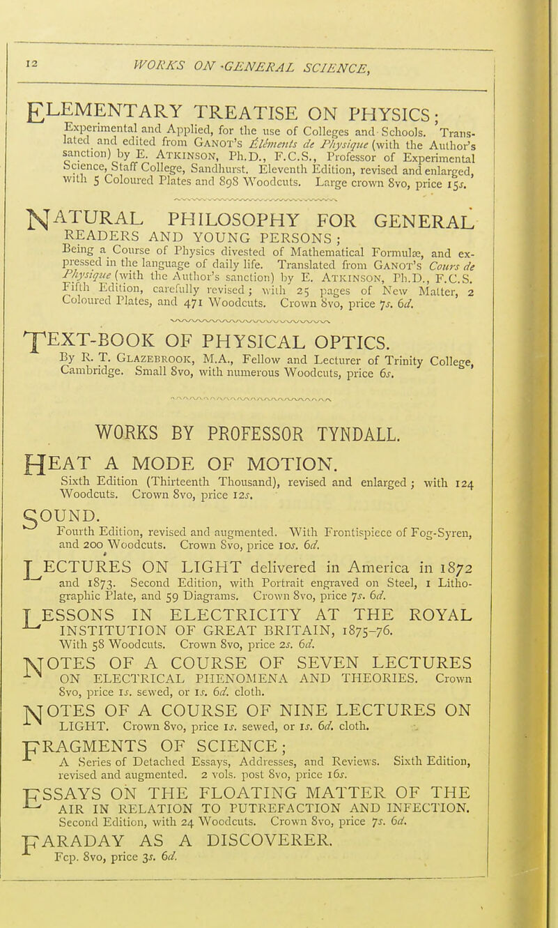 ELEMENTARY TREATISE ON PHYSICS; Experimental and Applied, for the use of Colleges and Schools. 'Trans- lated and edited from Ganot's Aliments de Physique (with the Author's sanction) by E. Atkinson, Ph.D., F.C.S., Professor of Experimental Science, Staff College, Sandhurst. Eleventh Edition, revised and enlarged with 5 Coloured Plates and 898 Woodcuts. Large crown 8vo, price 15* ]SJATURAL PHILOSOPHY FOR GENERAL READERS AND YOUNG PERSONS j Being a Course of Physics divested of Mathematical Formulae, and ex- pressed in the language of daily life. Translated from Ganot's Cours de Physique (with the Author's sanction) by E. Atkinson, Ph.D., F.C.S. Fifth Edition, carefully revised; with 25 pages of New Matter, 2 Coloured Plates, and 471 Woodcuts. Crown 8vo, price *}s. 6d. fEXT-BOOK OF PHYSICAL OPTICS. By R. T. Glazebrook, M.A., Fellow and Lecturer of Trinity College, Cambridge. Small 8vo, with numerous Woodcuts, price 6s. WORKS BY PROFESSOR TYNDALL. fjEAT A MODE OF MOTION. Sixth Edition (Thirteenth Thousand), revised and enlarged ; with 124 Woodcuts. Crown 8vo, price 12s. gOUND. Fourth Edition, revised and augmented. With Frontispiece of Fog-Syren, and 200 Woodcuts. Crown Svo, price 10.J. 6d. LECTURES ON LIGHT delivered in America in 1872 ~'' and 1873. Second Edition, with Portrait engraved on Steel, I Litho- graphic Plate, and 59 Diagrams. Crown Svo, price Js. 6d. T ESSONS IN ELECTRICITY AT THE ROYAL ^ INSTITUTION OF GREAT BRITAIN, 1875-76. With 58 Woodcuts. Crown Svo, price 2s. 6d. 1SJOTES OF A COURSE OF SEVEN LECTURES 1% ON ELECTRICAL PHENOMENA AND THEORIES. Crown Svo, price is. sewed, or Is. 6d. cloth. jSJOTES OF A COURSE OF NINE LECTURES ON LIGPIT. Crown Svo, price is. sewed, or is. 6d. cloth. FRAGMENTS OF SCIENCE; A Series of Detached Essays, Addresses, and Reviews. Sixth Edition, revised and augmented. 2 vols, post 8vo, price 16s. T7SSAYS ON THE FLOATING MATTER OF THE J-' AIR IN RELATION TO PUTREFACTION AND INFECTION. Second Edition, with 24 Woodcuts. Crown Svo, price 7s. 6d. T7ARADAY AS A DISCOVERER. Fcp. 8vo, price 3j. 6d.