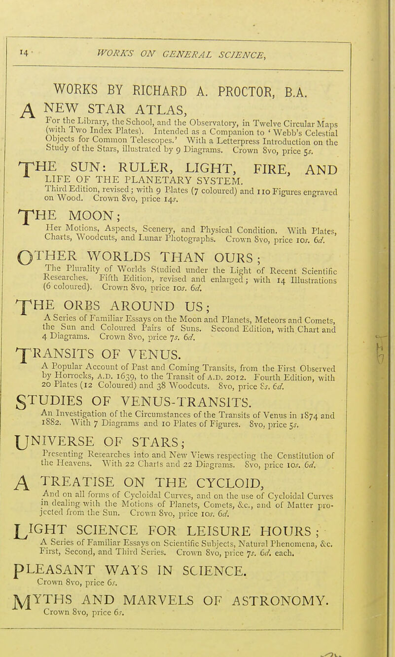 WORKS BY RICHARD A. PROCTOR, BA. A NEW STAR ATLAS, For the Library, the School, and the Observatory, in Twelve Circular Maps (with Two Index Plates). Intended as a Companion to ' Webb's Celestial Objects for Common Telescopes.' With a Letterpress Introduction on the Study of the Stars, illustrated by 9 Diagrams. Crown 8vo, price 5j. HTHE SUN: RULER, LIGHT, FIRE, AND LIFE OF THE PLANETARY SYSTEM. Third Edition, revised; with 9 Plates (7 coloured) and no Figures engraved on Wood. Crown 8vo, price 14J. ^fHE MOON; Pier Motions, Aspects, Scenery, and Physical Condition. With Plates, Charts, Woodcuts, and Lunar Photographs. Crown 8vo, price 10s. 6d. OTHER WORLDS THAN OURS; The Plurality of Worlds Studied under the Light of Recent Scientific Researches. Fifth Edition, revised and enlarged; with 14 Illustrations (6 coloured). Crown 8vo, price 10s. 6d. pHE ORBS AROUND US; A Series of Familiar Essays on the Moon and Planets, Meteors and Comets, the Sun and Coloured Pairs of Suns. Second Edition, with Chart and 4 Dia grams. Crown 8vo, price 7-f. 6d. TRANSITS OF VENUS. A Popular Account of Past and Coming Transits, from the First Observed by Horrocks, A.D. 1639, to the Transit of A.D. 2012. Fourth Edition, with 20 Plates (12 Coloured) and 38 Woodcuts. 8vo, price Ss. 6d. STUDIES OF VENUS-TRANSITS. An Investigation of the Circumstances of the Transits of Venus in 1874 and 1882. With 7 Diagrams and 10 Plates of Figures. 8vo, price $s. UNIVERSE OF STARS; Presenting Researches into and New Views respecting the Constitution of the Heavens. With 22 Charts and 22 Diagrams. Svo, price io.r. 6d, A TREATISE ON THE CYCLOID, And on all forms of Cycloidal Curves, and on the use of Cycloidal Curves m dealing with the Motions of Planets, Comets, &c, and of Matter pro- jected from the Sun. Crown 8vo, price 10s. 6d. LIGHT SCIENCE FOR LEISURE HOURS ; A Series of Familiar Essays on Scientific Subjects, Natural Phenomena, &c. First, Second, and Third Series. Crown 8vo, price js. 6d. each. PLEASANT WAYS IN SCIENCE. Crown 8vo, price 6,r. jyjTTHS AND MARVELS OF ASTRONOMY. Crown 8vo, price 6c.