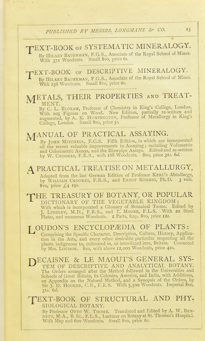 TEXT-BOOK of SYSTEMATIC MINERALOGY. By Hilary Bauerman, F.G.S., Associate of the Royal School of Mines. ■ With 372 Woodcuts. Small 8vo, price 6s. TEXT-BOOK of DESCRIPTIVE MINERALOGY. By Hilary Bauerman, F.G.S., Associate of the Royal School of Mines. With 236 Woodcuts. Small Svo, price 6s. METALS, THEIR PROPERTIES and TREAT- MENT. By C. L. Bloxam, Professor of Chemistry in King's College, London. With 105 Figures on Wood. New Edition, partially re-written and augmented, by A. K. Huntington, Professor of Metallurgy in King's College, London. Small Svo, price 5j. jVTANUAL OF PRACTICAL ASSAYING. ^ A By John Mitchell, F.C.S. Fifth Edition, in which are incorporated all the recent valuable improvements in Assaying; including Volumetric and Colorimetric Assays, and the Blowpipe Assays. Edited and re-written by W. Crookes, F.R.S., with 188 Woodcuts. 8vo, price 31 J. 6d. L\ PRACTICAL TREATISE ON METALLURGY, Adapted from the last German Edition of Professor Kerl's Metallurgy, by William Crookes, F.R.S., and Ernst Rohrig, Ph.D. 3 vols. 8vo, price £4 19s. THE TREASURY OF BOTANY, OR POPULAR 1 DICTIONARY OF THE VEGETABLE KINGDOM; With which is incorporated a Glossary of Botanical Terms. Edited by J. Lindley, M.D., F.R.S., and T. Moore, F.L.S. With 20 Steel Plates, and numerous Woodcuts. 2 Parts, fcap. 8vo, price I2J. T OUDON'S ENCYCLOPEDIA OF PLANTS: ^ Comprising the Specific Character, Description, Culture, History, Applica- tion in the Arts, and every other desirable particular respecting all the plants indigenous to, cultivated in, or introduced into, Britain. Corrected by Mrs. Loudon. Svo, with above 12,000 Woodcuts, price 42^ F\EOAISNE & LE MAOUT'S GENERAL SYS- TEM OF DESCRIPTIVE AND ANALYTICAL BOTANY. The Orders arranged after the Method followed in the Universities and Schools of Great Britain, its Colonies, America, and India, with Additions, an Appendix on the Natural Method, and a Synopsis of the Orders, by Sir J. D. Hooker, C.B., F.R.S. With 5,500 Woodcuts. Imperial 8vo, 3U. 6d. TEXT-BOOK OF STRUCTURAL AND PHY- SIOLOGICAL BOTANY. By Professor Otto W. Thome. Translated and Edited by A. W. Ben- nett, M.A., B. Sc., F.L.S., Lecturer on Botany at St. Thomas's HospiU.l. With Map and 600 Woodcuts. Small Svo, price 6.?.