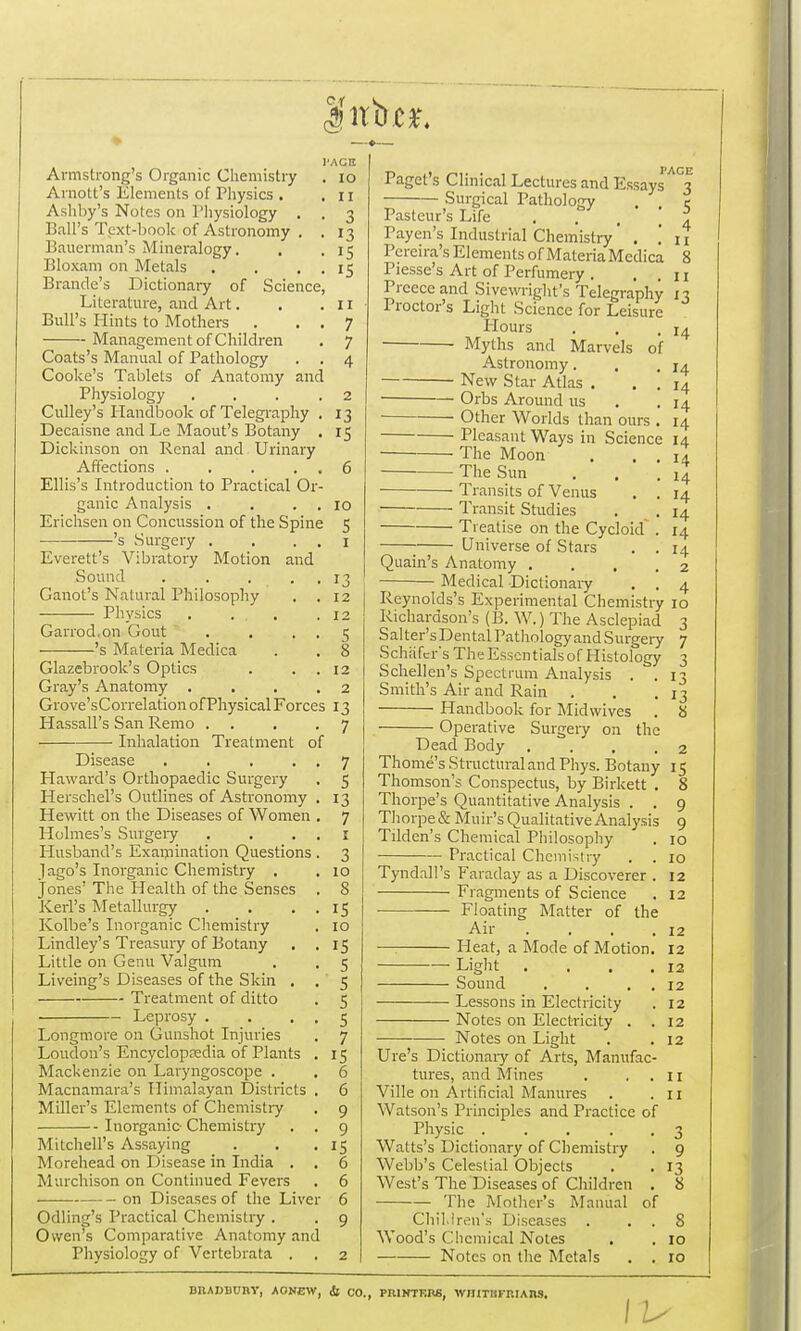 l'ACB . 10 . 11 • 3 • 13 ■ 15 15 Armstrong's Organic Chemistry Amott's Elements of Physics . Ashby's Notes on Physiology . . Ball's Text-book of Astronomy . . Bauerman's Mineralogy. Bloxam on Metals . . . . Brande's Dictionary of Science, Literature, and Art. . .11 Bull's Hints to Mothers . . . 7 Management of Children . 7 Coats's Manual of Pathology . . 4 Cooke's Tablets of Anatomy and Physiology . . . .2 Culley's Handbook of Telegraphy . 13 Decaisne and Le Maout's Botany . 15 Dickinson on Renal and Urinary Affections . . . . . 6 Ellis's Introduction to Practical Or- ganic Analysis . . . 10 Erichsen on Concussion of the Spine 5 's Surgery . . 1 Everett's Vibratory Motion and Sound . . ... 13 Ganot's Natural Philosophy . . 12 Physics . . . .12 Garrod.on Gout . . 5 's Materia Medica . . 8 Glazebrook's Optics . . . 12 Gray's Anatomy . ... 2 Grove'sCorrelation of Physical Forces 13 Hassall's San Remo . . .7 Inhalation Treatment of Disease . . . . . 7 Haward's Orthopaedic Surgery . 5 Herschel's Outlines of Astronomy . 13 Hewitt on the Diseases of Women . 7 Holmes's Surgery . . 1 Husband's Examination Questions . 3 Jago's Inorganic Chemistry . . 10 Jones' The Health of the Senses . 8 Kerl's Metallurgy . . . . 15 Kolbe's Inorganic Chemistry . 10 Lindley's Treasury of Botany . .15 Little on Genu Valgum . . 5 Liveing's Diseases of the Skin . . 5 Treatment of ditto . 5 Leprosy . . • • 5 Longmore on Gunshot Injuries . 7 Loudon's Encyclopaedia of Plants . 15 Mackenzie on Laryngoscope . . 6 Macnamara's Himalayan Districts . 6 Miller's Elements of Chemistry . 9 Inorganic- Chemistry . . 9 Mitchell's Assaying . . .15 Morehead on Disease in India . . 6 Murchison on Continued Fevers . 6 on Diseases of the Liver 6 Odling's Practical Chemistry . . 9 Owen's Comparative Anatomy and Physiology of Vertebrata . , 2 Paget s Clinical Lectures and Essays 3 Surgical Pathology . c Pasteur's Life ... Payen's Industrial Chemistry . in Pereira's Elements of MateriaMedica 8 Piesse's Art of Perfumery . ..11 Preeceand Sivewright's Telegraphy 13 Proctor's Light Science for Leisure Hours . . ,14 Myths and Marvels of Astronomy. , .14 New Star Atlas . . . 14 Orbs Around us . .14 Other Worlds than ours . 14 Pleasant Ways in Science 14 The Moon . . . 14 The Sun . . .14 Transits of Venus . . 14 Transit Studies . . 14 Treatise on the Cycloid . 14 Universe of Stars . .14 Quain's Anatomy .... 2 Medical Dictionary . . 4 Reynolds's Experimental Chemistry 10 Richardson's (B. W.) The Asclepiad 3 Salter's Dental Pathology and Surgery 7 Schafcr's The Essentials of Histology 3 Schellen's Spectrum Analysis . . 13 Smith's Air and Rain . . .13 Handbook for Midwives . 8 Operative Surgery on the Dead Body . . .2 Thome's Structural and Phys. Botany 15 Thomson's Conspectus, by Birkett . 8 Thorpe's Quantitative Analysis . . 9 Thorpe & Muir's Qualitative Analysis 9 Tilden's Chemical Philosophy . 10 Practical Chemistry . . 10 TyndalPs Faraday as a Discoverer . 12 Fragments of Science . 12 Floating Matter of the Air . . . .12 —: Pleat, a Mode of Motion. 12 Light . . . .12 Sound . . . 12 Lessons in Electricity . 12 Notes on Electricity . .12 Notes on Light . .12 Ure's Dictionary of Arts, Manufac- tures, and Mines . . . 11 Ville on Artificial Manures . .11 Watson's Principles and Practice of Physic ... . 3 Watts's Dictionary of Chemistry . 9 Webb's Celestial Objects . . 13 West's The Diseases of Children . 8 The Mother's Manual of Children's Diseases . . . 8 Wood's Chemical Notes . . 10 Notes on the Metals . . 10 BIUJJBWHV, AONEW, <fc CO., PRINTERS, WHITHFRIAnS.