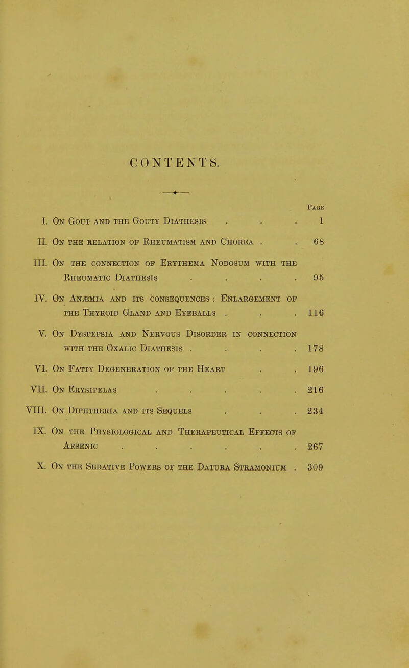 CONTENTS. —♦— Page I. On Gout and the Gouty Diathesis . . .1 II. On the eelation of Eheumatism and Chorea . .68 III. On the connection op Erythema Nodosum with the Eheumatic Diathesis . . . .95 IV. On Anemia and its consequences : Enlargement op the Thyroid Gland and Eyeballs . . .116 V. On Dyspepsia and Nervous Disorder in connection with the Oxalic Diathesis . . . .178 VI. On Fatty Degeneration of the Heart . .196 VII. On Erysipelas . . . . .216 VIII. On Diphtheria and its Sequels . . . 234 IX. On the Physiological and Therapeutical Effects of Arsenic ...... 267 X. On the Sedative Powers of the Datura Stramonium . 309