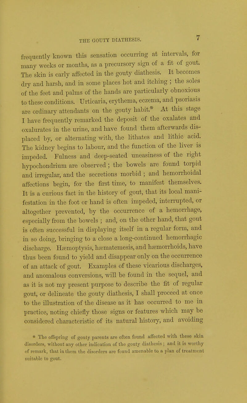 frequently known this sensation occurring at intervals, for many weeks or months, as a precursory sign of a fit of gout. The skin is early affected in the gouty diathesis. It becomes dry and harsh, and in some places hot and itching ; the soles of the feet and palms of the hands are particularly obnoxious to these conditions. Urticaria, erythema, eczema, and psoriasis are ordinary attendants on the gouty habit* At this stage I have frequently remarked the deposit of the oxalates and oxalurates in the urine, and have found them afterwards dis- placed by, or alternating with, the lithates and lithic acid. The kidney begins to labour, and the function of the liver is impeded. Fulness and deep-seated uneasiness of the right hypochondrium are observed; the bowels are found torpid and irregular, and the secretions morbid ; and hemorrhoidal affections begin, for the first time, to manifest themselves. It is a curious fact in the history of gout, that its local mani- festation in the foot or hand is often impeded, interrupted, or altogether prevented, by the occurrence of a hemorrhage, especially from the bowels ; and, on the other hand, that gout is often successful in displaying itself in a regular form, and in so doing, bringing to a close a long-continued hemorrhagic discharge. Haemoptysis, haematemesis, and haemorrhoids, have thus been found to yield and disappear only on the occurrence of an attack of gout. Examples of these vicarious discharges, and anomalous conversions, will be found in the sequel, and as it is not my present purpose to describe the fit of regular gout, or delineate the gouty diathesis, I shall proceed at once to the illustration of the disease as it has occurred to me in practice, noting chiefly those signs or features which may be considered characteristic of its natural history, and avoiding * The offspring of gouty parents are often found affected with these skin disorders, without any other indication of the gouty diathesis ; and it is worthy of remark, thai in them the disorders arc found amenable to. a plan of treatment suitable to gout.