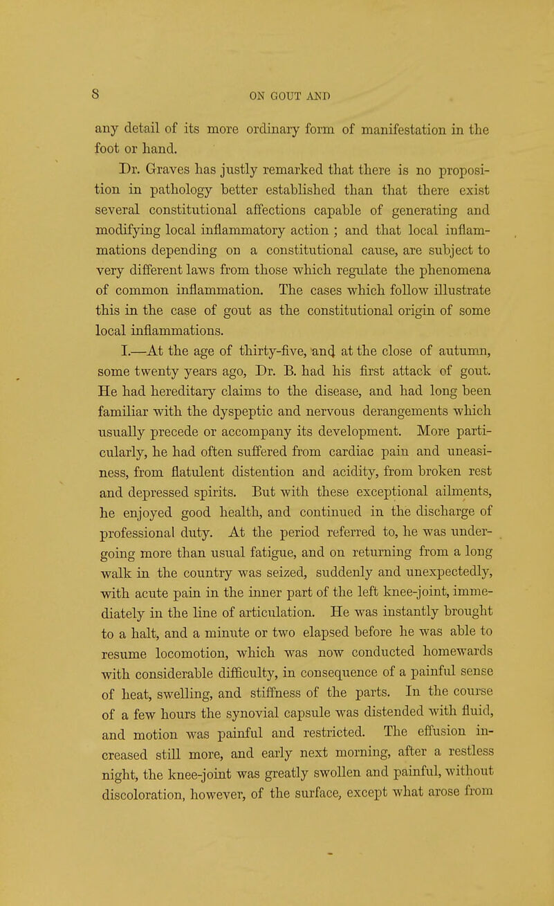 s any detail of its more ordinary form of manifestation in the foot or hand. Dr. Graves has justly remarked that there is no proposi- tion in pathology better established than that there exist several constitutional affections capable of generating and modifying local inflammatory action ; and that local inflam- mations depending on a constitutional cause, are subject to very different laws from those which regulate the phenomena of common inflammation. The cases which follow illustrate this in the case of gout as the constitutional origin of some local inflammations. I.—At the age of thirty-five, and at the close of autumn, some twenty years ago, Dr. B. had his first attack of gout. He had hereditary claims to the disease, and had long been familiar with the dyspeptic and nervous derangements which usually precede or accompany its development. More parti- cularly, he had often suffered from cardiac pain and uneasi- ness, from flatulent distention and acidity, from broken rest and depressed spirits. But with these exceptional ailments, he enjoyed good health, and continued in the discharge of professional duty. At the period referred to, he was under- going more than usual fatigue, and on returning from a long walk in the country was seized, suddenly and unexpectedly, with acute pain in the inner part of the left knee-joint, imme- diately in the line of articulation. He was instantly brought to a halt, and a minute or two elapsed before he was able to resume locomotion, which was now conducted homewards with considerable difficulty, in consequence of a painful sense of heat, swelling, and stiffness of the parts. In the course of a few hours the synovial capsule was distended with fluid, and motion was painful and restricted. The effusion in- creased still more, and early next morning, after a restless night, the knee-joint was greatly swollen and painful, without discoloration, however, of the surface, except what arose from