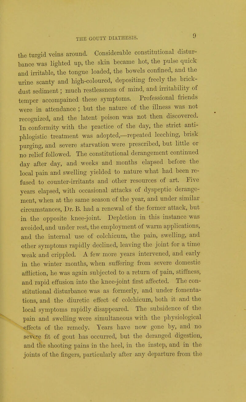 the turgid veins around. Considerable constitutional distur- bance was lighted up, the skin became hot, the pulse quick and irritable, the tongue loaded, the bowels confined, and the urine scanty and high-coloured, depositing freely the brick- dust sediment; much restlessness of mind, and irritability of temper accompained these symptoms. Professional friends were in attendance ; but the nature of the illness was not recognized, and the latent poison was not then discovered. In conformity with the practice of the day, the strict anti- phlogistic treatment was adopted,—repeated leeching, brisk purging, and severe starvation were prescribed, but little or no relief followed. The constitutional derangement continued day after day, and weeks and months elapsed before the local pain and swelling yielded to nature what had been re- fused to counter-irritants and other resources of art. Five years elapsed, with occasional attacks of dyspeptic derange- ment, when at the same season of the year, and under similar circumstances, Dr. B. had a renewal of the former attack, but in the opposite knee-joint. Depletion in this instance was avoided, and under rest, the employment of warm applications, and the internal use of colchicum, the pain, swelling, and other symptoms rapidly declined, leaving the joint for a time weak and crippled. A few more years intervened, and early in the winter months, when suffering from severe domestic affliction, he was again subjected to a return of pain, stiffness, and rapid effusion into the knee-joint first affected. The con- stitutional disturbance was as formerly, and under fomenta- tions, and the diuretic effect of colchicum, both it and the local symptoms rapidly disappeared. The subsidence of the pain and swelling were simultaneous with the physiological effects of the remedy. Years have now gone by, and no severe fit of gout has occurred, but the deranged digestion, and the shooting pains in the heel, in the instep, and in the joints of the fingers, particularly after any departure from the