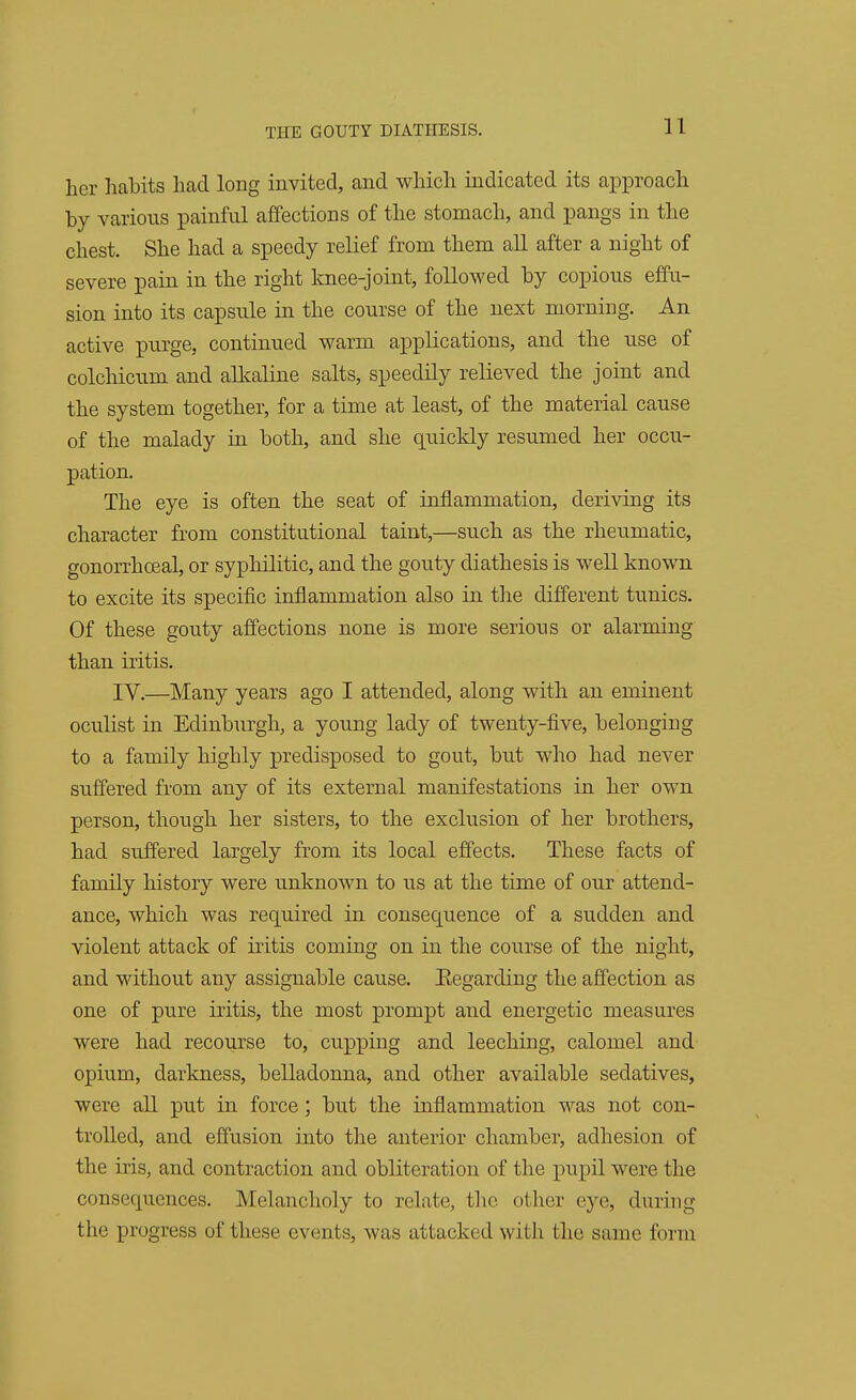 her habits had long invited, and which indicated its approach by various painful affections of the stomach, and pangs in the chest. She had a speedy relief from them all after a night of severe pain in the right knee-joint, followed by copious effu- sion into its capsule in the course of the next morning. An active purge, continued warm applications, and the use of colchicum and alkaline salts, speedily relieved the joint and the system together, for a time at least, of the material cause of the malady in both, and she quickly resumed her occu- pation. The eye is often the seat of inflammation, deriving its character from constitutional taint,—such as the rheumatic, gonorrhoea!, or syphilitic, and the gouty diathesis is well known to excite its specific inflammation also in the different tunics. Of these gouty affections none is more serions or alarming than iritis. IV.—Many years ago I attended, along with an eminent oculist in Edinburgh, a young lady of twenty-five, belonging to a family highly predisposed to gout, but who had never suffered from any of its external manifestations in her own person, though her sisters, to the exclusion of her brothers, had suffered largely from its local effects. These facts of family history were unknown to us at the time of our attend- ance, which was required in consequence of a sudden and violent attack of iritis coming on in the course of the night, and without any assignable cause. Eegarding the affection as one of pure iritis, the most prompt and energetic measures were had recourse to, cupping and leeching, calomel and opium, darkness, belladonna, and other available sedatives, were all put in force; but the inflammation was not con- trolled, and effusion into the anterior chamber, adhesion of the iris, and contraction and obliteration of the pupil were the consequences. Melancholy to relate, tlx' other eye, during the progress of these events, was attacked with the same form