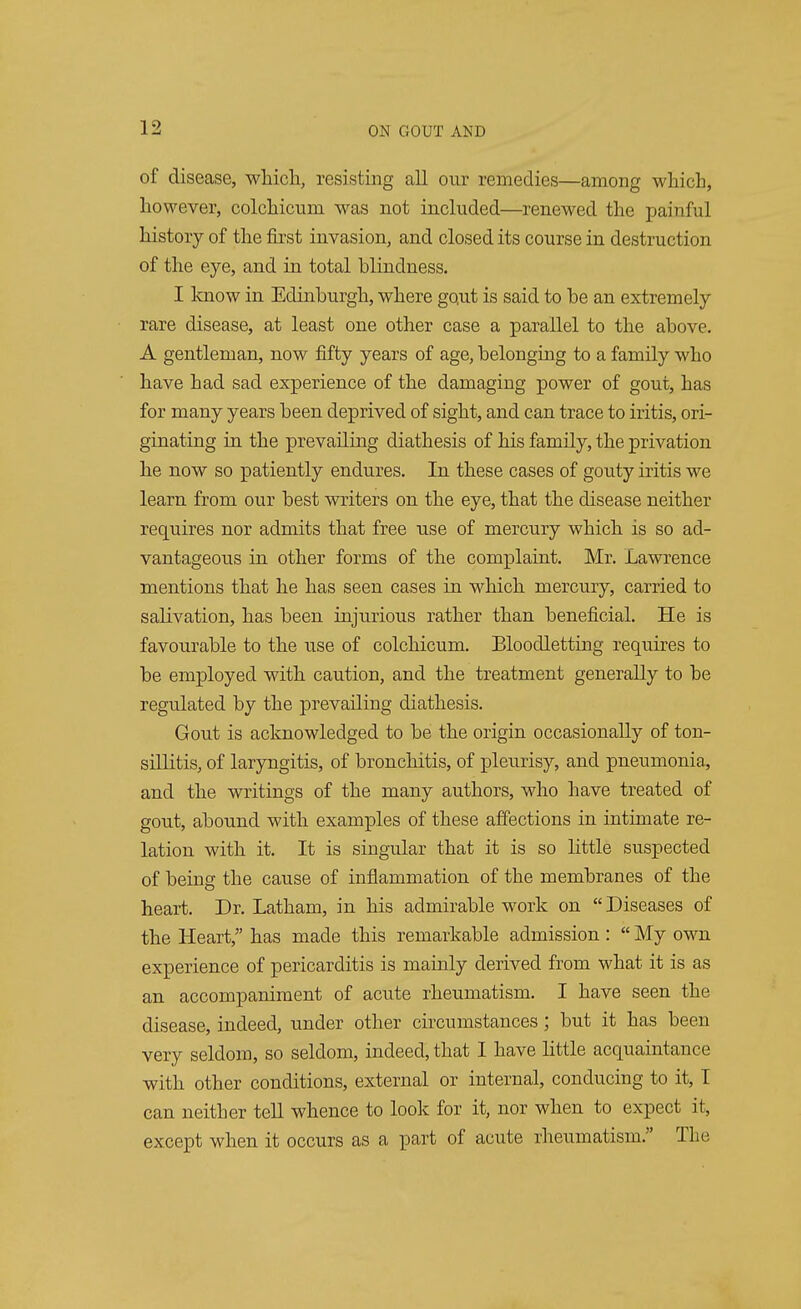 of disease, which, resisting all our remedies—among which, however, colchicum was not included—renewed the painful history of the first invasion, and closed its course in destruction of the eye, and in total blindness. I know in Edinburgh, where gout is said to be an extremely rare disease, at least one other case a parallel to the above. A gentleman, now fifty years of age, belonging to a family who have had sad experience of the damaging power of gout, has for many years been deprived of sight, and can trace to iritis, ori- ginating in the prevailing diathesis of his family, the privation he now so patiently endures. In these cases of gouty iritis we learn from our best writers on the eye, that the disease neither requires nor admits that free use of mercury which is so ad- vantageous in other forms of the complaint. Mr. Lawrence mentions that he has seen cases in which mercury, carried to salivation, has been injurious rather than beneficial. He is favourable to the use of colchicum. Bloodletting requires to be employed with caution, and the treatment generally to be regulated by the prevailing diathesis. Gout is acknowledged to be the origin occasionally of ton- sillitis, of laryngitis, of bronchitis, of pleurisy, and pneumonia, and the writings of the many authors, who have treated of gout, abound with examples of these affections in intimate re- lation with it. It is singular that it is so little suspected of being the cause of inflammation of the membranes of the heart. Dr. Latham, in his admirable work on Diseases of the Heart, has made this remarkable admission :  My own experience of pericarditis is mainly derived from what it is as an accompaniment of acute rheumatism. I have seen the disease, indeed, under other circumstances; but it has been very seldom, so seldom, indeed, that I have little acquaintance with other conditions, external or internal, conducing to it, I can neither tell whence to look for it, nor when to expect it, except when it occurs as a part of acute rheumatism. The